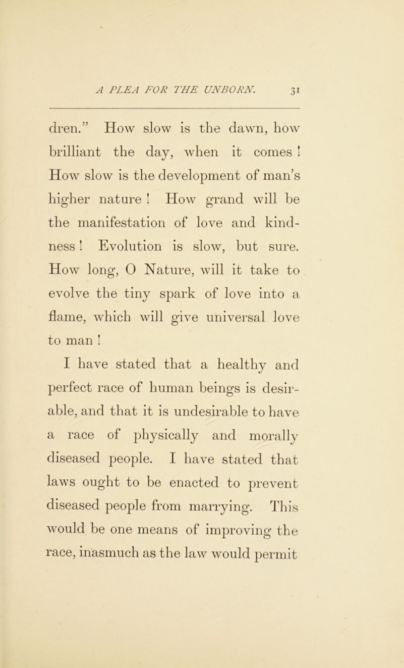 dren.” How slow is the dawn, how brilliant the day, when it comes ! How slow is the development of man’s higher nature ! How grand will be the manifestation of love and kind- ness ! Evolution is slow, but sure. How long, 0 Nature, will it take to evolve the tiny spark of love into a flame, which will give universal love to man ! I have stated that a healthy and perfect race of human beings is desir- able, and that it is undesirable to have a race of physically and morally diseased people. I have stated that laws ought to be enacted to prevent diseased people from marrying. This would be one means of improving the race, inasmuch as the law would permit