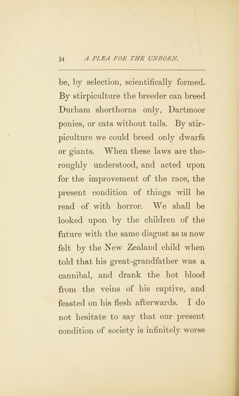 be, by selection, scientifically formed. By stirpiculture the breeder can breed Durham shorthorns only, Dartmoor ponies, or cats without tails. By stir- piculture we could breed only dwarfs or giants. When these laws are tho- roughly understood, and acted upon for the improvement of the race, the present condition of things will be read of with horror. We shall be looked upon by the children of the future with the same disgust as is now felt by the New Zealand child when told that his great-grandfather was a cannibal, and drank the hot blood from the veins of his captive, and feasted on his flesh afterwards. I do not hesitate to say that our present condition of society is infinitely worse