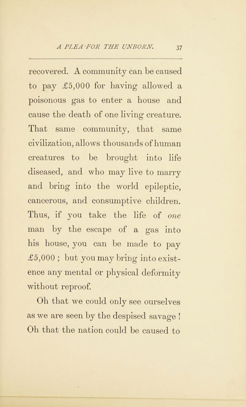 recovered. A community can be caused to pay £5,000 for having allowed a poisonous gas to enter a house and cause the death of one living creature. That same community, that same civilization, allows thousands of human creatures to be brought into life diseased, and who may live to marry and bring into the world epileptic, cancerous, and consumptive children. Thus, if you take the life of one man by the escape of a gas into his house, you can be made to pay £5,000 ; but you may bring into exist- ence any mental or physical deformity without reproof. Oh that we could only see ourselves as we are seen by the despised savage ! Oh that the nation could be caused to