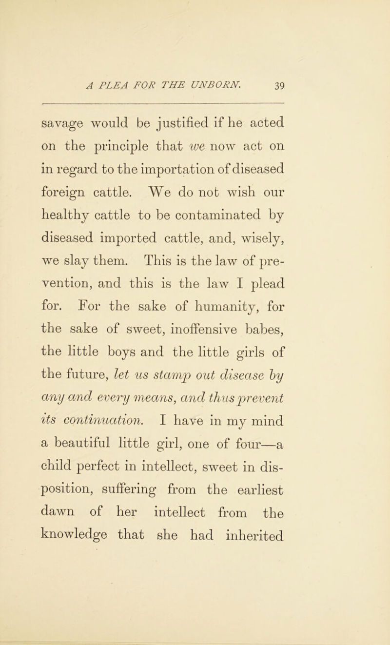 savage would be justified if he acted on the principle that ive now act on in regard to the importation of diseased foreign cattle. We do not wish our healthy cattle to be contaminated by diseased imported cattle, and, wisely, we slay them. This is the law of pre- vention, and this is the law I plead for. For the sake of humanity, for the sake of sweet, inoffensive babes, the little boys and the little girls of the future, let us stamp out disease by any and every means, and thus prevent its continuation. I have in my mind a beautiful little girl, one of four—a child perfect in intellect, sweet in dis- position, suffering from the earliest dawn of her intellect from the knowledge that she had inherited