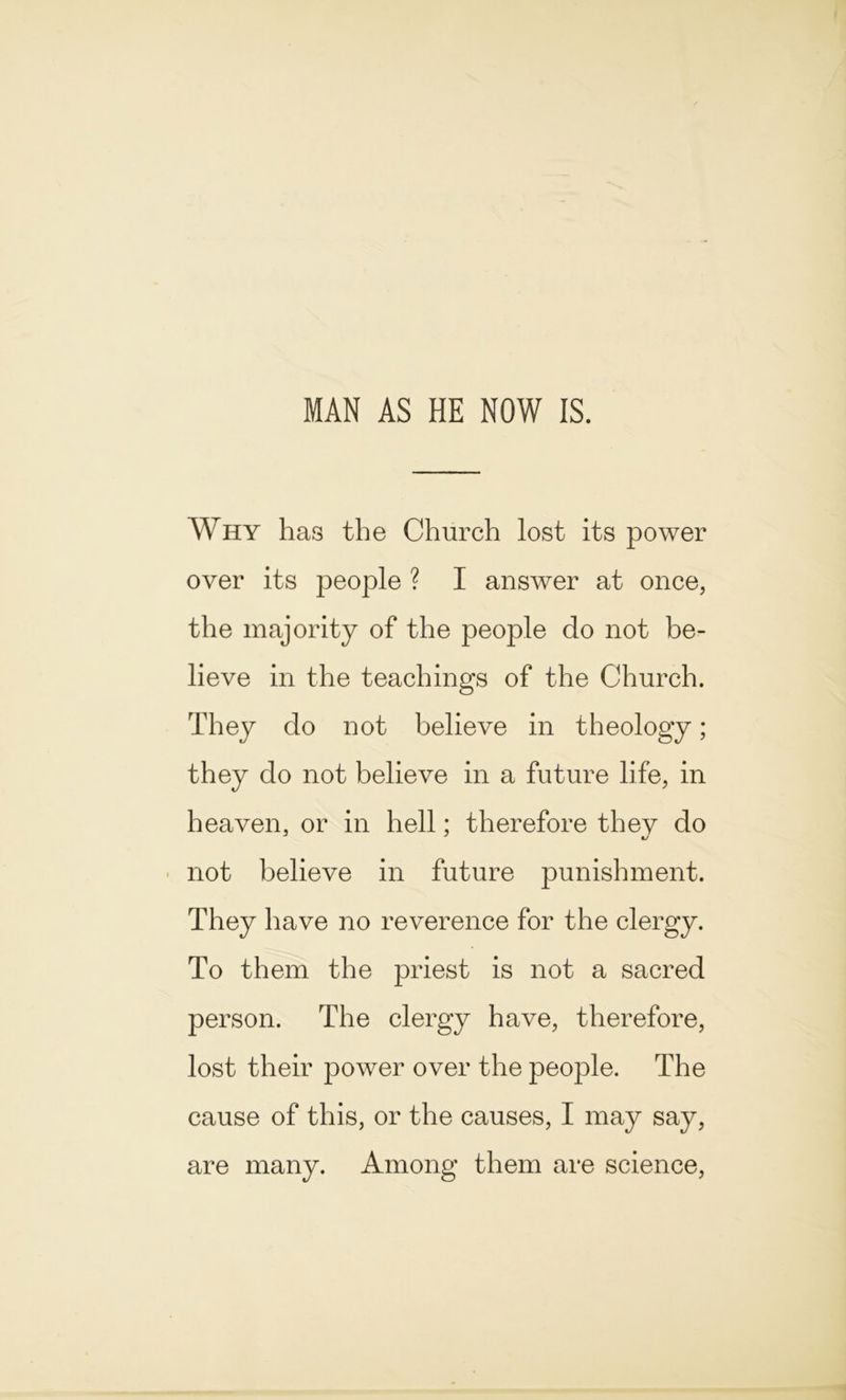 MAN AS HE NOW IS. Why has the Church lost its power over its people ? I answer at once, the majority of the people do not be- lieve in the teachings of the Church. They do not believe in theology; they do not believe in a future life, in heaven, or in hell: therefore thev do not believe in future punishment. They have no reverence for the clergy. To them the priest is not a sacred person. The clergy have, therefore, lost their power over the people. The cause of this, or the causes, I may say, are many. Among them are science,