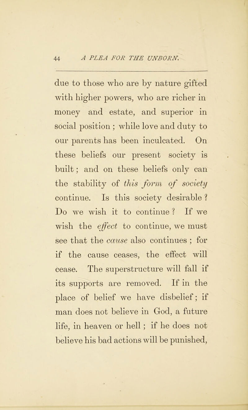 due to those who are by nature gifted with higher powers, who are richer in money and estate, and superior in social position ; while love and duty to our parents has been inculcated. On these beliefs our present society is built; and on these beliefs only can the stability of this form of society continue. Is this society desirable ? Do we wish it to continue ? If we wish the effect to continue, we must see that the cause also continues ; for if the cause ceases, the effect will cease. The superstructure will fall if its supports are removed. If in the place of belief we have disbelief; if man does not believe in God, a future life, in heaven or hell ; if he does not believe his bad actions will be punished,