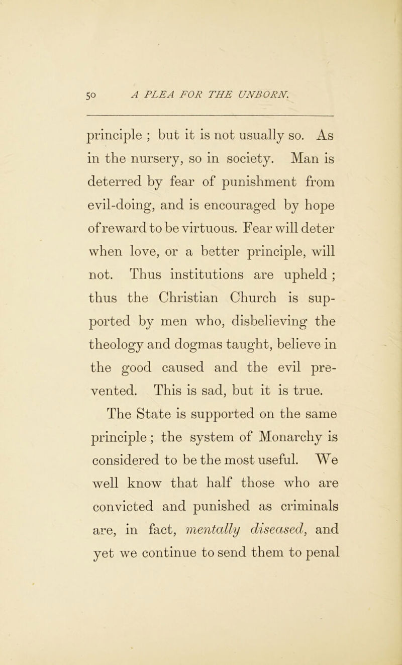 principle ; but it is not usually so. As in the nursery, so in society. Man is deterred by fear of punishment from evil-doing, and is encouraged by hope of reward to be virtuous. Fear will deter when love, or a better principle, will not. Thus institutions are upheld ; thus the Christian Church is sup- ported by men who, disbelieving the theology and dogmas taught, believe in the good caused and the evil pre- vented. This is sad, but it is true. The State is supported on the same principle ; the system of Monarchy is considered to be the most useful. We well know that half those who are convicted and punished as criminals are, in fact, mentally diseased, and yet we continue to send them to penal