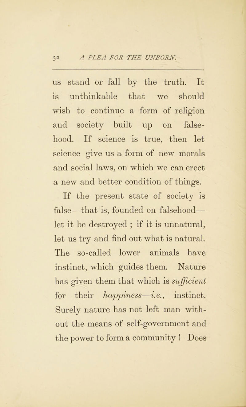 us stand or fall by the truth. It is unthinkable that we should wish to continue a form of religion and society built up on false- hood. If science is true, then let science give us a form of new morals and social laws, on which we can erect a new and better condition of things. If the present state of society is false—that is, founded on falsehood— let it be destroyed ; if it is unnatural, let us try and find out what is natural. The so-called lower animals have instinct, which guides them. Nature has given them that which is sufficient for their happiness—i.e., instinct. Surely nature has not left man with- out the means of self-government and the power to form a community ! Does