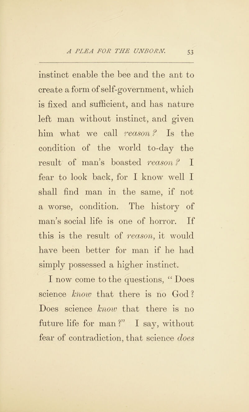 instinct enable the bee and the ant to create a form of self-government, which is fixed and sufficient, and has nature left man without instinct, and given him what we call reason ? Is the condition of the world to-day the result of man's boasted reason ? I fear to look back, for I know well I shall find man in the same, if not a worse, condition. The history of man’s social life is one of horror. If this is the result of reason, it would have been better for man if he had simply possessed a higher instinct. I now come to the questions, “ Does science know that there is no God ? Does science know that there is no future life for man ?” I say, without fear of contradiction, that science does