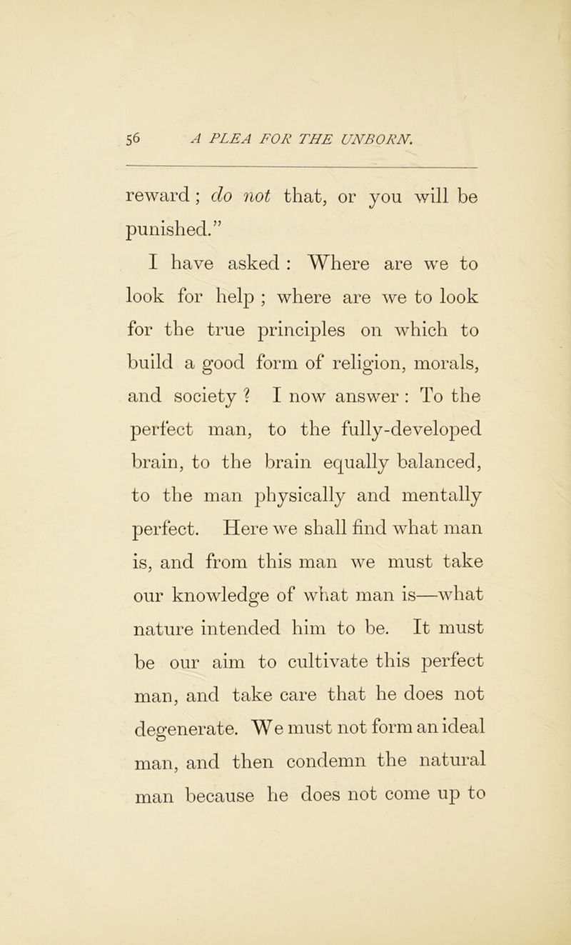 reward ; do not that, or you will be punished.” I have asked : Where are we to look for help ; where are we to look for the true principles on which to build a good form of religion, morals, and society ? I now answer : To the perfect man, to the fully-developed brain, to the brain equally balanced, to the man physically and mentally perfect. Here we shall find what man is, and from this man we must take our knowledge of what man is—what nature intended him to be. It must be our aim to cultivate this perfect man, and take care that he does not degenerate. We must not form an ideal man, and then condemn the natural man because he does not come up to