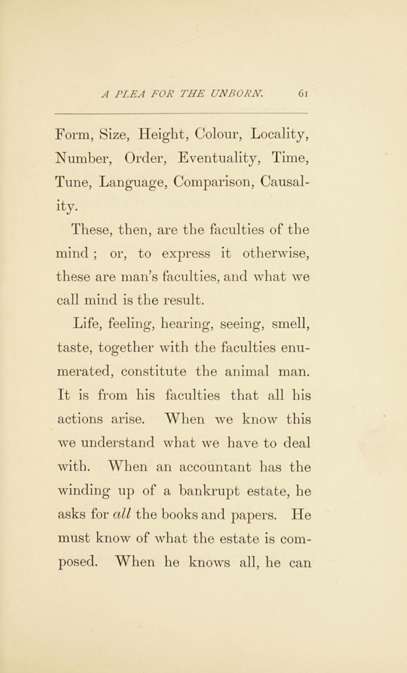 Form, Size, Height, Colour, Locality, Number, Order, Eventuality, Time, Tune, Language, Comparison, Causal- ity. These, then, are the faculties of the mind ; or, to express it otherwise, these are man’s faculties, and what we call mind is the result. Life, feeling, hearing, seeing, smell, taste, together with the faculties enu- merated, constitute the animal man. It is from his faculties that all his actions arise. When we know this we understand what we have to deal with. When an accountant has the winding up of a bankrupt estate, he asks for all the books and papers. He must know of what the estate is com- posed. When he knows all, he can