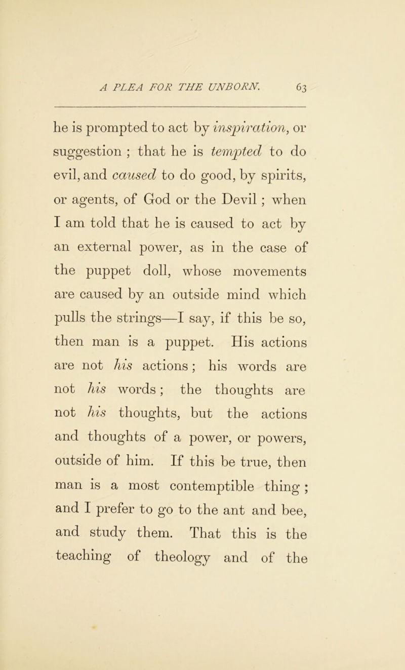 he is prompted to act by inspiration, or suggestion ; that he is tempted to do evil, and caused to do good, by spirits, or agents, of God or the Devil ; when I am told that he is caused to act by an external power, as in the case of the puppet doll, whose movements are caused by an outside mind which pulls the strings—I say, if this be so, then man is a puppet. His actions are not his actions; his words are not his words; the thoughts are not his thoughts, but the actions and thoughts of a power, or powers, outside of him. If this be true, then man is a most contemptible thing ; and I prefer to go to the ant and bee, and study them. That this is the teaching of theology and of the