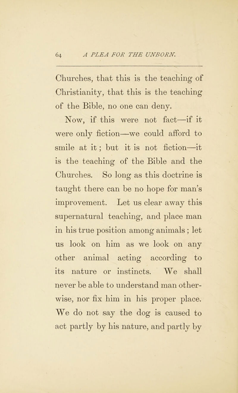 Churches, that this is the teaching of Christianity, that this is the teaching of the Bible, no one can deny. Now, if this were not fact—if it were only fiction—we could afford to smile at it; but it is not fiction—it is the teaching of the Bible and the Churches. So long as this doctrine is taught there can be no hope for man’s improvement. Let us clear away this supernatural teaching, and place man in his true position among animals ; let us look on him as we look on any other animal acting according to its nature or instincts. We shall never be able to understand man other- wise, nor fix him in his proper place. We do not say the dog is caused to act partly by his nature, and partly by
