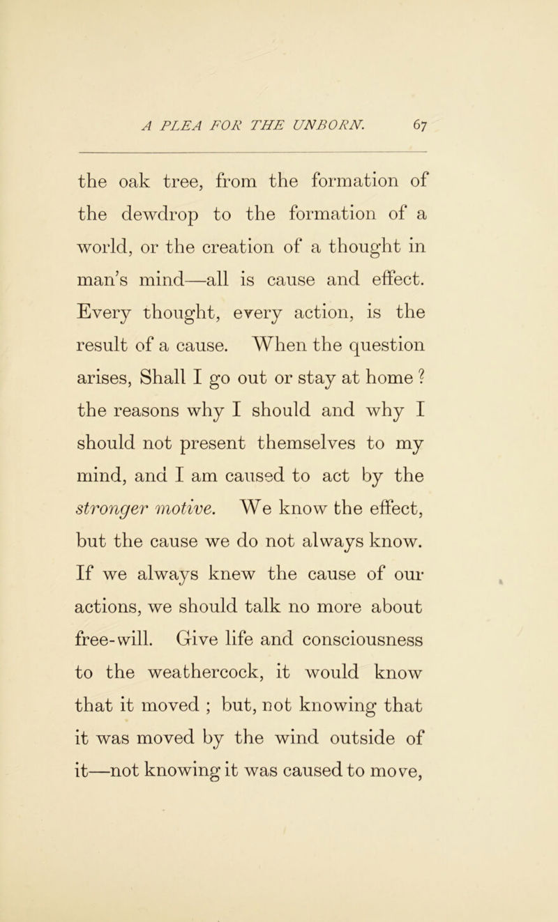 the oak tree, from the formation of the dewdrop to the formation of a world, or the creation of a thought in man’s mind—all is cause and effect. Every thought, every action, is the result of a cause. When the question arises, Shall I go out or stay at home ? the reasons why I should and why I should not present themselves to my mind, and I am caused to act by the stronger motive. We know the effect, but the cause we do not always know. If we always knew the cause of our actions, we should talk no more about free-will. Give life and consciousness to the weathercock, it would know that it moved ; but, not knowing that it was moved by the wind outside of it—not knowing it was caused to move,