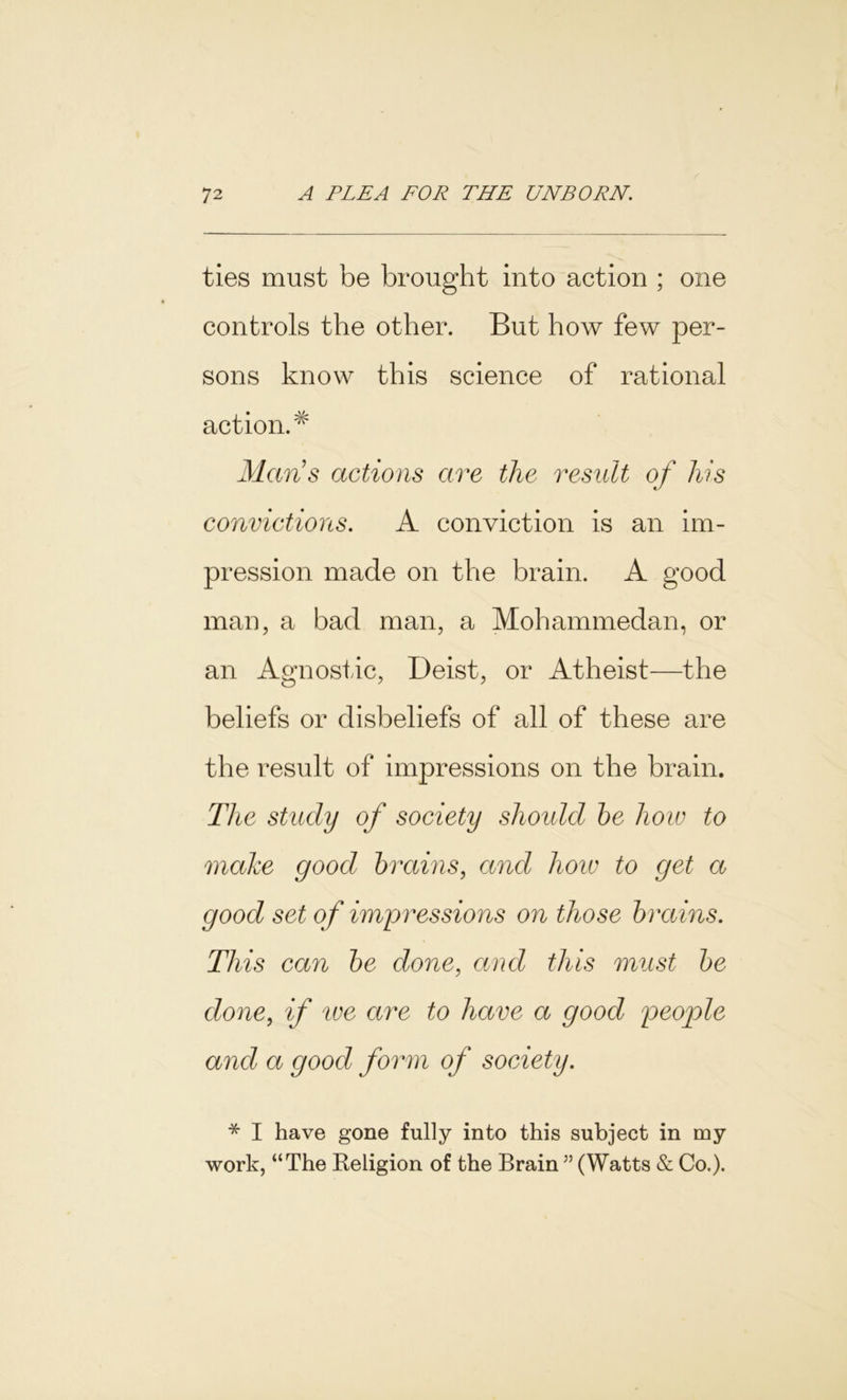 ties must be brought into action ; one controls the other. But how few per- sons know this science of rational action.# Mans actions are the result of his convictions. A conviction is an im- pression made on the brain. A good man, a bad man, a Mohammedan, or an Agnostic, Deist, or Atheist—the beliefs or disbeliefs of all of these are the result of impressions on the brain. The study of society should be how to make good brains, and how to get a good set of impressions on those brains. This can be done, and this must be done, if ive are to have a good peop)le and a good form of society. * I have gone fully into this subject in my work, “The Beligion of the Brain ” (Watts & Co.).