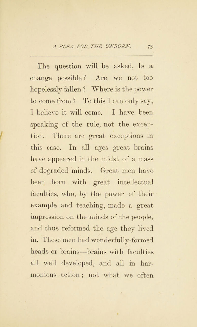 The question will be asked, Is a change possible ? Are we not too hopelessly fallen ? Where is the power to come from ? To this I can only say, I believe it will come. I have been speaking of the rule, not the excep- tion. There are great exceptions in this case. In all ages great brains have appeared in the midst of a mass of degraded minds. Great men have been born with great intellectual faculties, who, by the power of their example and teaching, made a great impression on the minds of the people, and thus reformed the age they lived in. These men had wonderfully-formed heads or brains—brains with faculties all well developed, and all in har- monious action ; not what we often