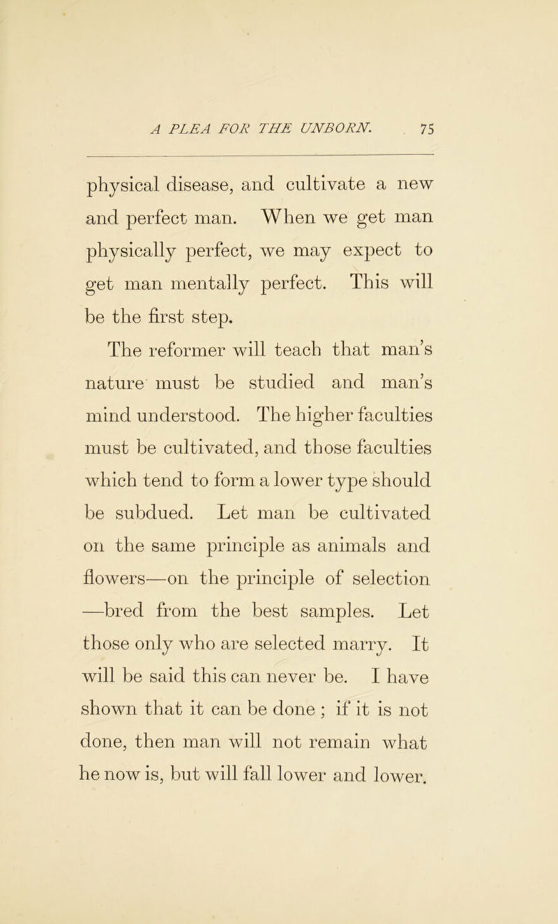 physical disease, and cultivate a new and perfect man. When we get man physically perfect, we may expect to get man mentally perfect. This will be the first step. The reformer will teach that man’s nature must be studied and man’s mind understood. The higher faculties must be cultivated, and those faculties which tend to form a lower type should be subdued. Let man be cultivated on the same principle as animals and flowers—on the principle of selection —bred from the best samples. Let those only who are selected marry. It will be said this can never be. I have shown that it can be done ; if it is not done, then man will not remain what he now is, but will fall lower and lower.