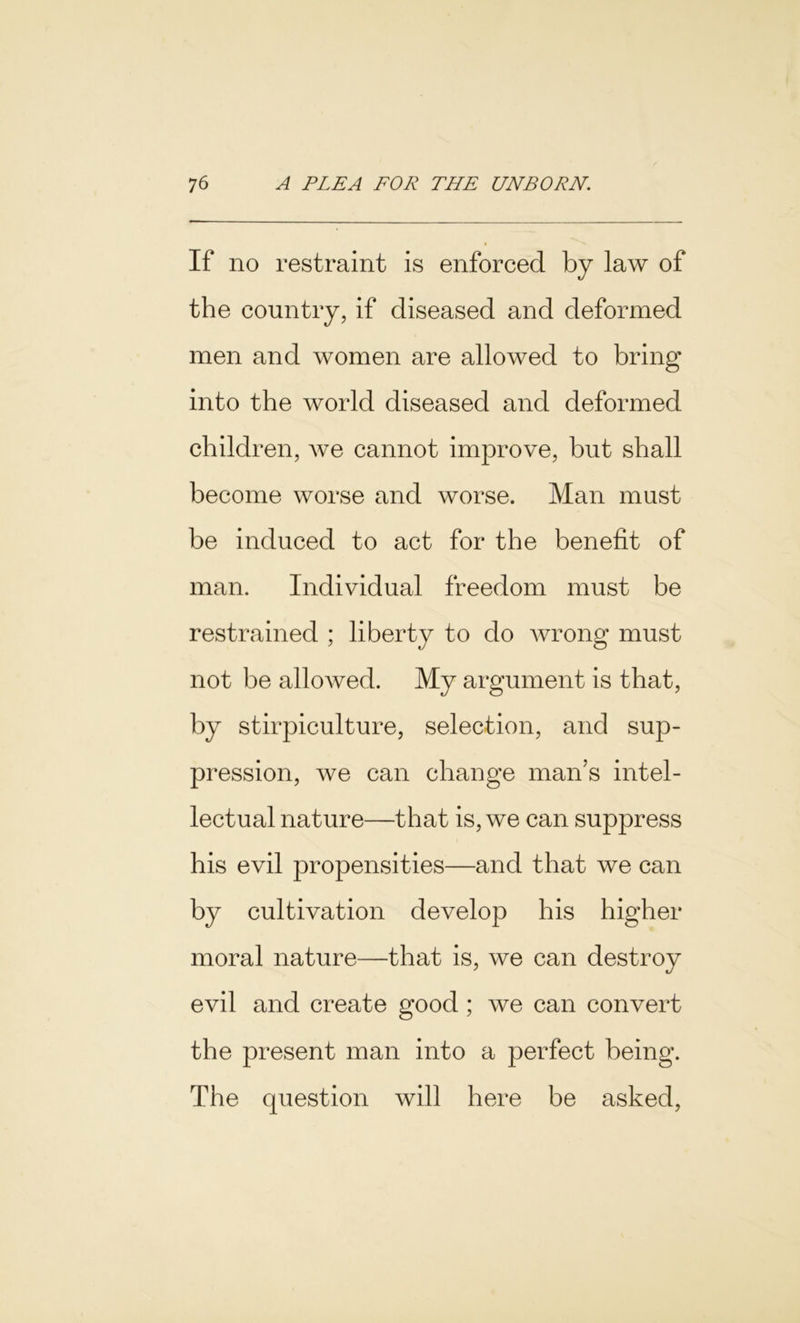If no restraint is enforced by law of the country, if diseased and deformed men and women are allowed to bring into the world diseased and deformed children, we cannot improve, but shall become worse and worse. Man must be induced to act for the benefit of man. Individual freedom must be restrained ; liberty to do wrong must not be allowed. My argument is that, by stirpiculture, selection, and sup- pression, we can change man’s intel- lectual nature—that is, we can suppress his evil propensities—and that we can by cultivation develop his higher moral nature—that is, we can destroy evil and create good ; we can convert the present man into a perfect being. The question will here be asked,