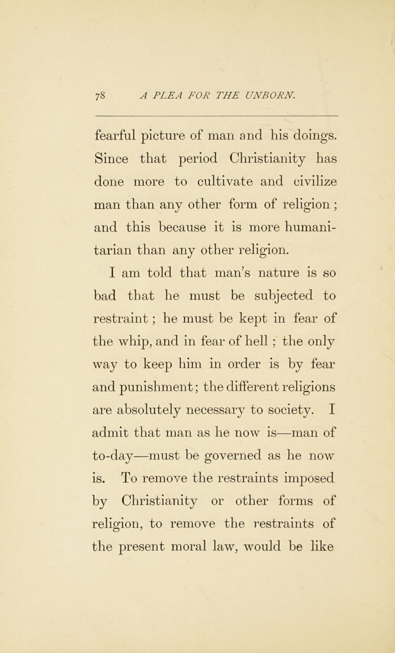 fearful picture of man and his doings. Since that period Christianity has done more to cultivate and civilize man than any other form of religion; and this because it is more humani- tarian than any other religion. I am told that man’s nature is so bad that he must be subjected to restraint; he must be kept in fear of the whip, and in fear of hell ; the only way to keep him in order is by fear and punishment; the different religions are absolutely necessary to society. I admit that man as he now is—man of to-day—must be governed as he now is. To remove the restraints imposed by Christianity or other forms of religion, to remove the restraints of the present moral law, would be like