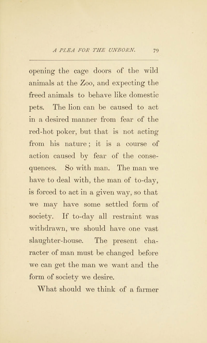 opening the cage doors of the wild animals at the Zoo, and expecting the freed animals to behave like domestic pets. The lion can be caused to act in a desired manner from fear of the red-hot poker, but that is not acting from his nature; it is a course of action caused by fear of the conse- quences. So with man. The man we have to deal with, the man of to-day, is forced to act in a given way, so that we may have some settled form of society. If to-day all restraint was withdrawn, we should have one vast slaughter-house. The present cha- racter of man must be changed before we can get the man we want and the form of society we desire. What should we think of a farmer