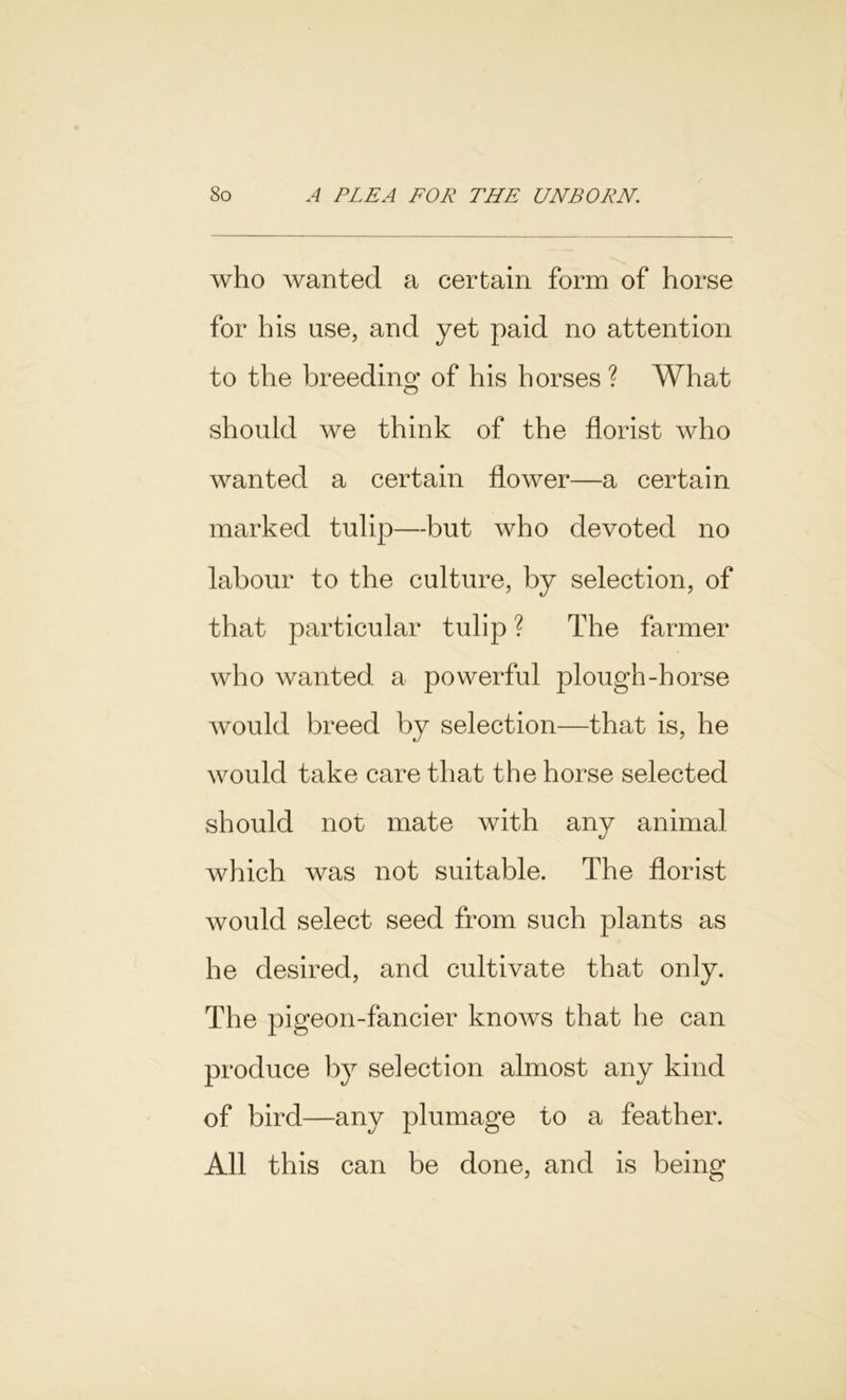 who wanted a certain form of horse for his use, and yet paid no attention to the breeding of his horses ? What should we think of the florist who wanted a certain flower—a certain marked tulip—but who devoted no labour to the culture, by selection, of that particular tulip ? The farmer who wanted a powerful plough-horse would breed by selection—that is, he would take care that the horse selected should nor mate with any animal which was not suitable. The florist would select seed from such plants as he desired, and cultivate that only. The pigeon-fancier knows that he can produce by selection almost any kind of bird—any plumage to a feather. All this can be done, and is being