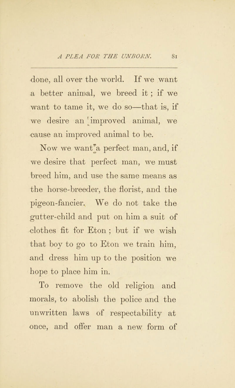 done, all over the world. If we want a better animal, we breed it ; if we want to tame it, we do so—that is, if we desire an improved animal, we cause an improved animal to be. Now we want*a perfect man, and, if we desire that perfect man, we must breed him, and use the same means as the horse-breeder, the florist, and the pigeon-fancier. We do not take the gutter-child and put on him a suit of clothes fit for Eton ; but if we wish that boy to go to Eton we train him, and dress him up to the position we hope to place him in. To remove the old religion and morals, to abolish the police and the unwritten laws of respectability at once, and offer man a new form of