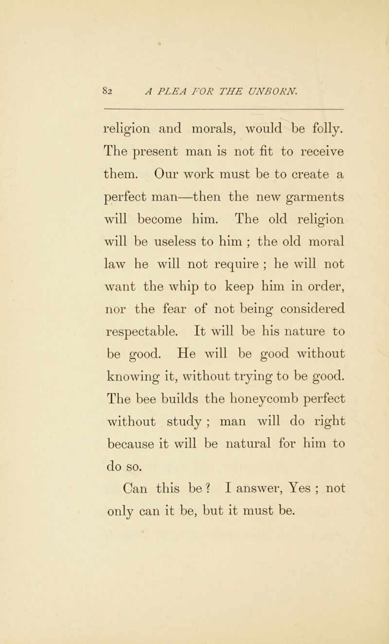 religion and morals, would be folly. The present man is not fit to receive them. Our work must be to create a perfect man—then the new garments will become him. The old religion will be useless to him ; the old moral law he will not require ; he will not want the whip to keep him in order, nor the fear of not being considered respectable. It will be his nature to be good. He will be good without knowing it, without trying to be good. The bee builds the honeycomb perfect without study ; man will do right because it will be natural for him to do so. Can this be ? I answer, Yes ; not only can it be, but it must be.