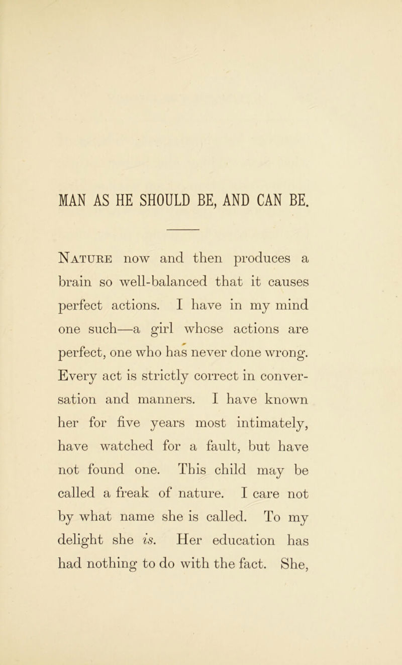 MAN AS HE SHOULD BE, AND CAN BE. Nature now and then produces a brain so well-balanced that it causes perfect actions. I have in my mind one such—a girl whose actions are perfect, one who has never done wrong. Every act is strictly correct in conver- sation and manners. I have known her for five years most intimately, have watched for a fault, but have not found one. This child may be called a freak of nature. I care not by what name she is called. To my delight she is. Her education has had nothing to do with the fact. She,