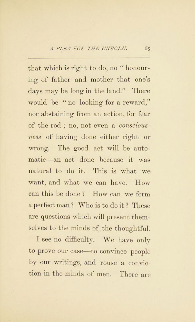 that which is right to do, no “ honour- ing of father and mother that one’s days may be long in the land.” There would be “no looking for a reward,” nor abstaining from an action, for fear of the rod ; no, not even a conscious- ness of having done either right or wrong. The good act will be auto- matic—an act done because it was natural to do it. This is what we want, and what we can have. How can this be done ? How can we form a perfect man ? Who is to do it ? These are questions which will present them- selves to the minds of the thoughtful. I see no difficulty. We have only to prove our case—to convince people by our writings, and rouse a convic- tion in the minds of men. There are