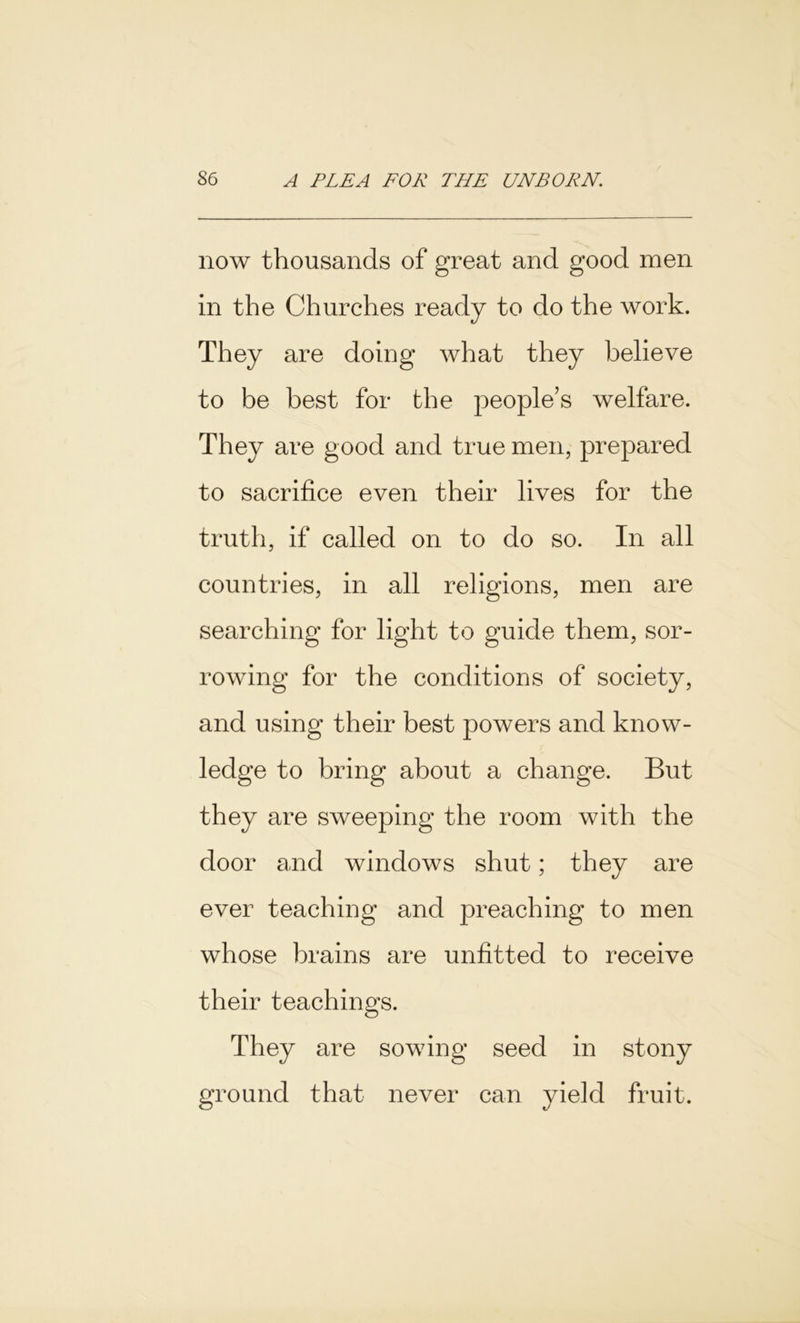 now thousands of great and good men in the Churches ready to do the work. They are doing what they believe to be best for the people’s welfare. They are good and true men, prepared to sacrifice even their lives for the truth, if called on to do so. In all countries, in all religions, men are searching for light to guide them, sor- rowing for the conditions of society, and using their best powers and know- ledge to bring about a change. But they are sweeping the room with the door and windows shut; they are ever teaching and preaching to men whose brains are unfitted to receive their teachings. They are sowing seed in stony ground that never can yield fruit.
