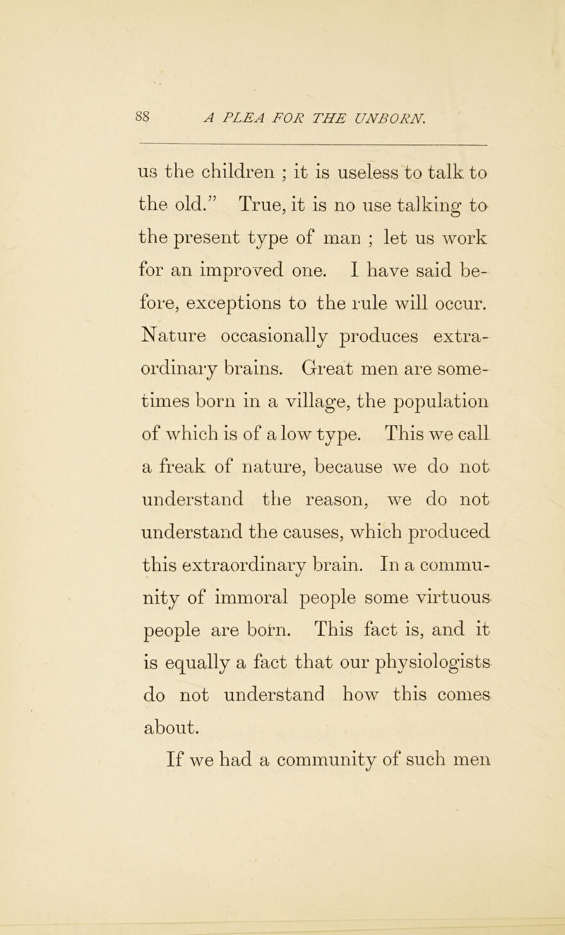 us the children ; it is useless to talk to the old.” True, it is no use talking to the present type of man ; let us work for an improved one. I have said be- fore, exceptions to the rule will occur. Nature occasionally produces extra- ordinary brains. Great men are some- times born in a village, the population of which is of a low type. This we call a freak of nature, because we do not understand the reason, we do not understand the causes, which produced this extraordinary brain. In a commu- nity of immoral people some virtuous people are born. This fact is, and it is equally a fact that our physiologists do not understand how this comes about. If we had a community of such men