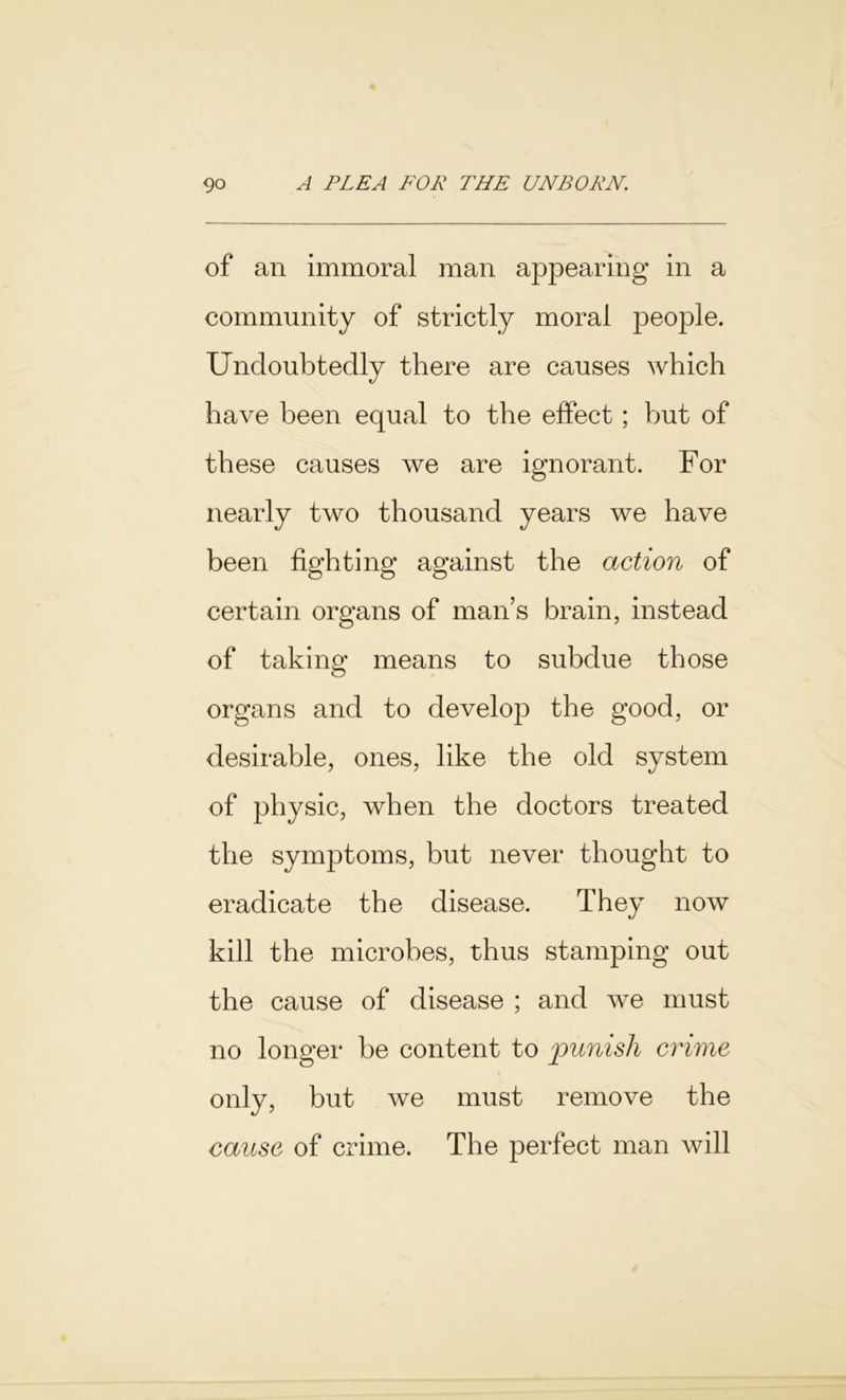 of an immoral man appearing in a community of strictly moral people. Undoubtedly there are causes which have been equal to the effect; but of these causes we are ignorant. For nearly two thousand years we have been fighting against the action of certain organs of man’s brain, instead of taking means to subdue those organs and to develop the good, or desirable, ones, like the old system of physic, when the doctors treated the symptoms, but never thought to eradicate the disease. They now kill the microbes, thus stamping out the cause of disease ; and we must no longer be content to punish crime only, but we must remove the cause of crime. The perfect man will