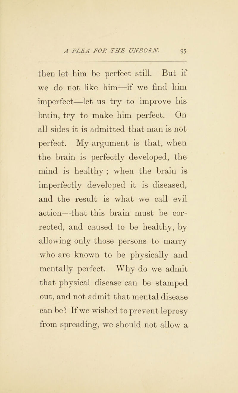 then let him be perfect still. But if we do not like him—if we find him imperfect—let us try to improve his brain, try to make him perfect. On all sides it is admitted that man is not perfect. My argument is that, when the brain is perfectly developed, the mind is healthy ; when the brain is imperfectly developed it is diseased, and the result is what we call evil action—that this brain must be cor- rected, and caused to be healthy, by allowing only those persons to marry who are known to be physically and mentally perfect. Why do we admit that physical disease can be stamped out, and not admit that mental disease can be? If we wished to prevent leprosy from spreading, we should not allow a
