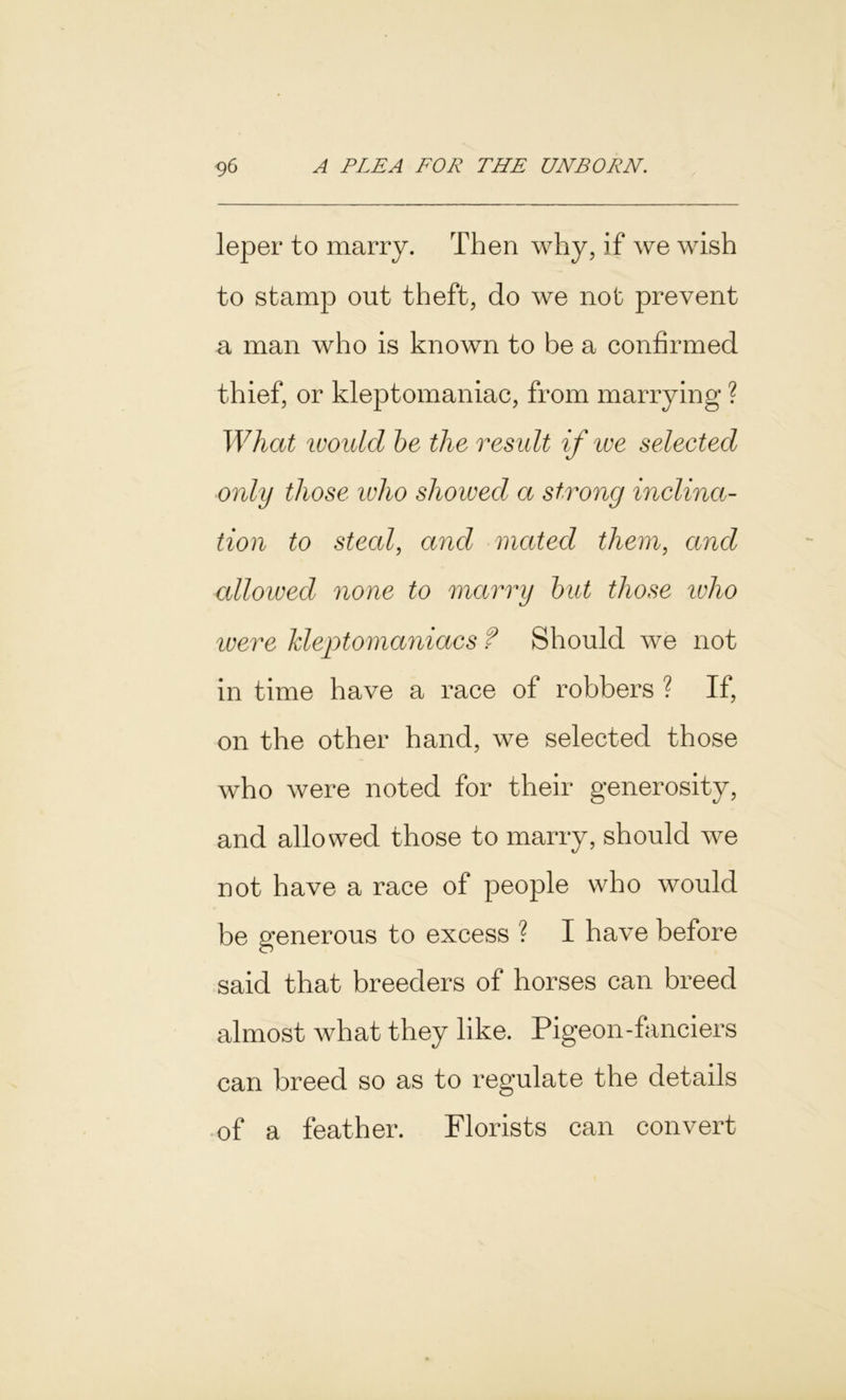 leper to marry. Then why, if we wish to stamp out theft, do we not prevent a man who is known to be a confirmed thief, or kleptomaniac, from marrying ? What would be the result if we selected only those who shoived a strong inclina- tion to steal, and mated them, and allowed none to marry but those who ivere kleptomaniacs f Should we not in time have a race of robbers ? If, on the other hand, we selected those who were noted for their generosity, and allowed those to marry, should we not have a race of people who would be generous to excess ? I have before said that breeders of horses can breed almost what they like. Pigeon-fanciers can breed so as to regulate the details of a feather. Florists can convert