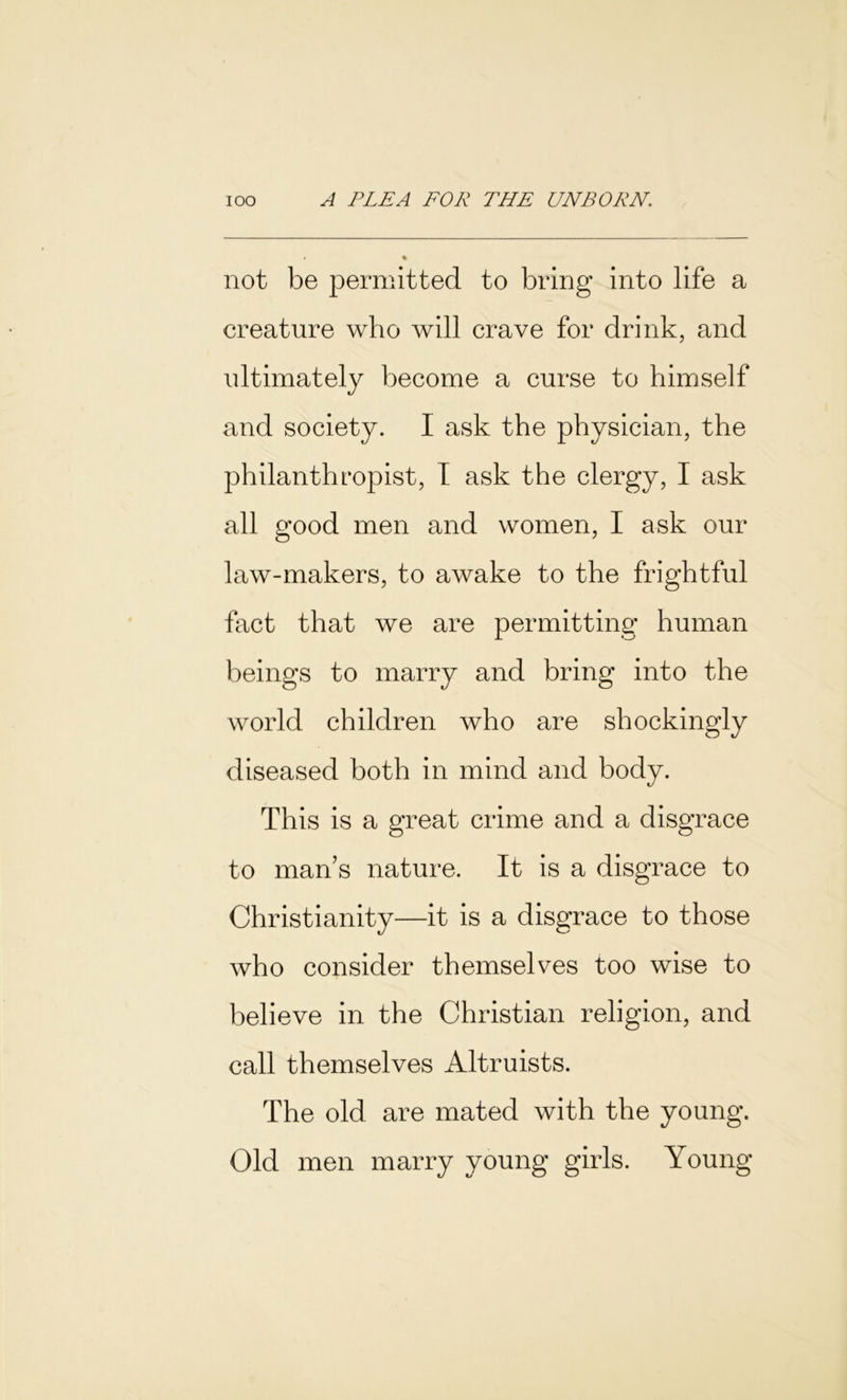 not be permitted to bring into life a creature who will crave for drink, and ultimately become a curse to himself and society. I ask the physician, the philanthropist, I ask the clergy, I ask all good men and women, I ask our law-makers, to awake to the frightful fact that we are permitting human beings to marry and bring into the world children who are shockingly diseased both in mind and body. This is a great crime and a disgrace to man’s nature. It is a disgrace to Christianity—it is a disgrace to those who consider themselves too wise to believe in the Christian religion, and call themselves Altruists. The old are mated with the young. Old men marry young girls. Young