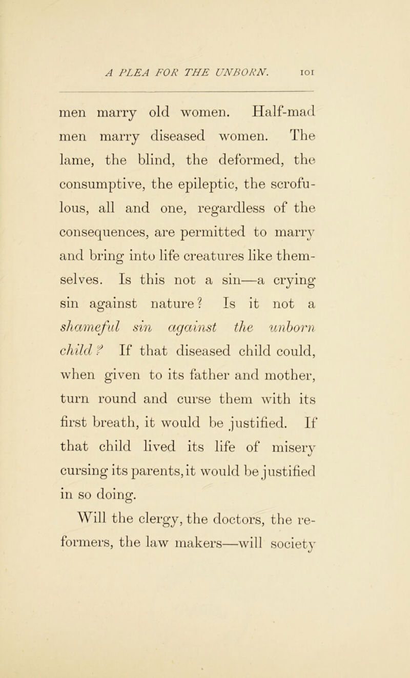 men marry old women. Half-mad men marry diseased women. The lame, the blind, the deformed, the consumptive, the epileptic, the scrofu- lous, all and one, regardless of the consequences, are permitted to marry and bring into life creatures like them- selves. Is this not a sin—a crying sin against nature ? Is it not a shameful sin against the unborn child f If that diseased child could, when given to its father and mother, turn round and curse them with its first breath, it would be justified. If that child lived its life of misery cursing its parents, it would be justified in so doing. Will the clergy, the doctors, the re- formers, the law makers—will society