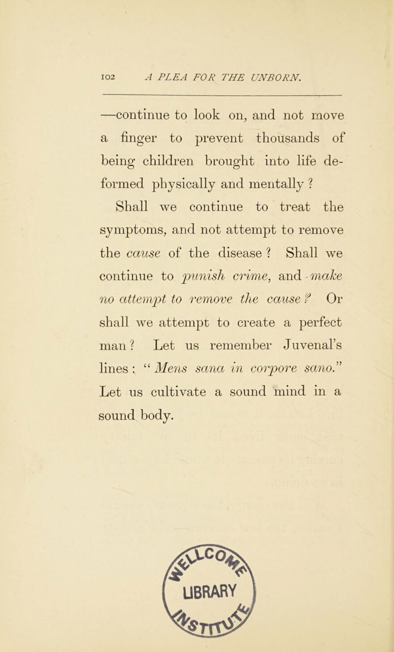 —continue to look on, and not move a finger to prevent thousands of being children brought into life de- formed physically and mentally ? Shall we continue to treat the symptoms, and not attempt to remove the cause of the disease ? Shall we continue to 'punish crime, and - make no attempt to remove the cause f Or shall we attempt to create a perfect man ? Let us remember Juvenal’s lines: “Mens sana in corpore sano” Let us cultivate a sound mind in a sound body. library ■kr.