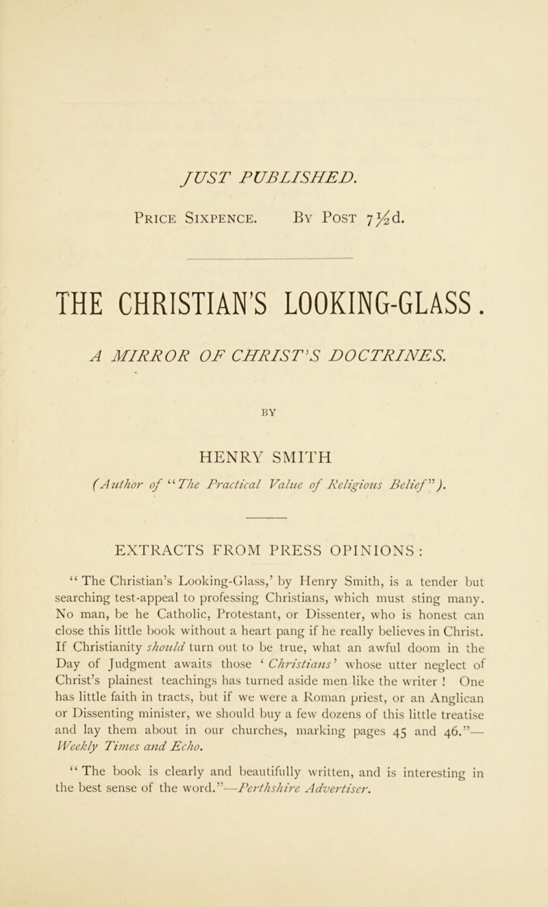 JUST PUBLISHED. Price Sixpence. By Post 7^d. THE CHRISTIAN’S LOOKING-GLASS. A MIRROR OF CHRIST'S DOCTRINES. BY HENRY SMITH (Author of “The Practical Value of Religious Belief”). EXTRACTS FROM PRESS OPINIONS: “ The Christian’s Looking-Glass,’ by Henry Smith, is a tender but searching test-appeal to professing Christians, which must sting many. No man, be he Catholic, Protestant, or Dissenter, who is honest can close this little book without a heart pang if he really believes in Christ. If Christianity should turn out to be true, what an awful doom in the Day of Judgment awaits those ‘ Christians'1 whose utter neglect of Christ’s plainest teachings has turned aside men like the writer ! One has little faith in tracts, but if we were a Roman priest, or an Anglican or Dissenting minister, we should buy a few dozens of this little treatise and lay them about in our churches, marking pages 45 and 46.”— Weekly Times and Echo. “ The book is clearly and beautifully written, and is interesting in the best sense of the word. ”—Perthshire Advertiser.