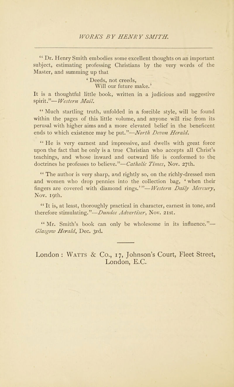 “ Dr. Henry Smith embodies some excellent thoughts on an important subject, estimating professing Christians by the very words of the Master, and summing up that ‘ Deeds, not creeds, Will our future make.’ It is a thoughtful little book, written in a judicious and suggestive spirit.”—Western Mail. “ Much startling truth, unfolded in a forcible style, will be found within the pages of this little volume, and anyone will rise from its perusal with higher aims and a more elevated belief in the beneficent ends to which existence may be put.”—North Devon Herald. “ He is very earnest and impressive, and dwells with great force upon the fact that he only is a true Christian who accepts all Christ’s teachings, and whose inward and outward life is conformed to thp doctrines he professes to believe.”—Catholic Times, Nov. 27th. “ The author is very sharp, and rightly so, on the richly-dressed men and women who drop pennies into the collection bag, ‘ when their fingers are covered with diamond rings.’”—Western Daily Mercury, Nov. 19th. “ It is, at least, thoroughly practical in character, earnest in tone, and therefore stimulating.”—Dundee Advertiser, Nov. 21st. “ Mr. Smith’s book can only be wholesome in its influence.”— Glasgow Herald, Dec. 3rd. London : Watts & Co., 17, Johnson’s Court, Fleet Street, London, E.C.