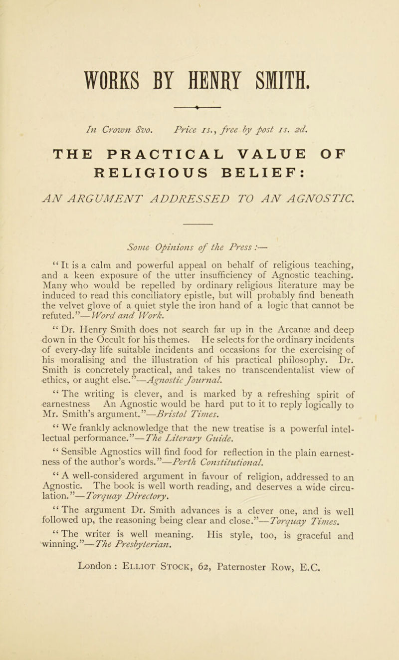 In Crown 8vo. Price is., free by post is. 2d. THE PRACTICAL VALUE OF RELIGIOUS BELIEF: AN ARGUMENT ADDRESSED TO AN AGNOSTIC. Some Opinions of the Press :— “ It is a calm and powerful appeal on behalf of religious teaching, and a keen exposure of the utter insufficiency of Agnostic teaching. Many who would be repelled by ordinary religious literature may be induced to read this conciliatory epistle, but will probably find beneath the velvet glove of a quiet style the iron hand of a logic that cannot be refuted.”—Word and Work. “ Dr. Henry Smith does not search far up in the Arcance and deep down in the Occult for his themes. He selects for the ordinary incidents of every-day life suitable incidents and occasions for the exercising of his moralising and the illustration of his practical philosophy. Dr. Smith is concretely practical, and takes no transcendentalist view of ethics, or aught else.”—Agnostic Journal. “ The writing is clever, and is marked by a refreshing spirit of earnestness An Agnostic would be hard put to it to reply logically to Mr. Smith’s argument.”—Bristol Times. “ We frankly acknowledge that the new treatise is a powerful intel- lectual performance.”—The Literary Guide. “ Sensible Agnostics will find food for reflection in the plain earnest- ness of the author’s words.”—Perth Constitutiojial. “A well-considered argument in favour of religion, addressed to an Agnostic. The book is well worth reading, and deserves a wide circu- lation.”— Torquay Directory. “The argument Dr. Smith advances is a clever one, and is well followed up, the reasoning being clear and close.”—Torqtiay Times. “The writer is well meaning. His style, too, is graceful and winning.”—The Presbyterian. London : Elliot Stock, 62, Paternoster Row, E.C.