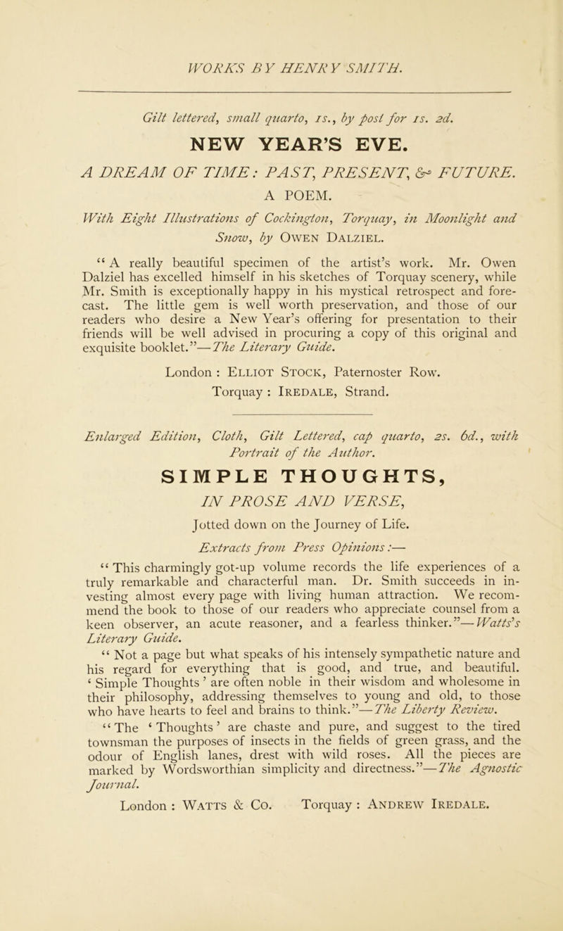Gilt lettered, small quarto, is., by post for is. 2d. NEW YEAR’S EVE. A DREAM OF TIME: PAST, PRESENT, & FUTURE. A POEM. With Eight Ilhistrations of Cockington, Torquay, in Moonlight and Snow, by Owen Dalziel. “ A really beautiful specimen of the artist’s work. Mr. Owen Dalziel has excelled himself in his sketches of Torquay scenery, while Mr. Smith is exceptionally happy in his mystical retrospect and fore- cast. The little gem is well worth preservation, and those of our readers who desire a New Year’s offering for presentation to their friends will be well advised in procuring a copy of this original and exquisite booklet.”—The Literary Gtiide. London : Elliot Stock, Paternoster Row. Torquay : Iredale, Strand. Enlarged Edition, Cloth, Gilt Lettered, cap quarto, 2s. 6d., with Portrait of the Author. SIMPLE THOUGHTS, IN PROSE AND VERSE, Jotted down on the Journey of Life. Extracts from Press Opinions:— “ This charmingly got-up volume records the life experiences of a truly remarkable and characterful man. Dr. Smith succeeds in in- vesting almost every page with living human attraction. We recom- mend the book to those of our readers who appreciate counsel from a keen observer, an acute reasoner, and a fearless thinker.”—Watts’s Literary Guide. “ Not a page but what speaks of his intensely sympathetic nature and his regard for everything that is good, and true, and beautiful. ‘ Simple Thoughts ’ are often noble in their wisdom and wholesome in their philosophy, addressing themselves to young and old, to those who have hearts to feel and brains to think.”—The Liberty Review. “The ‘Thoughts’ are chaste and pure, and suggest to the tired townsman the purposes of insects in the fields of green grass, and the odour of English lanes, drest with wild roses. All the pieces are marked by Wordsworthian simplicity and directness.”—The Agnostic Journal. London : Watts & Co. Torquay : Andrew Iredale.