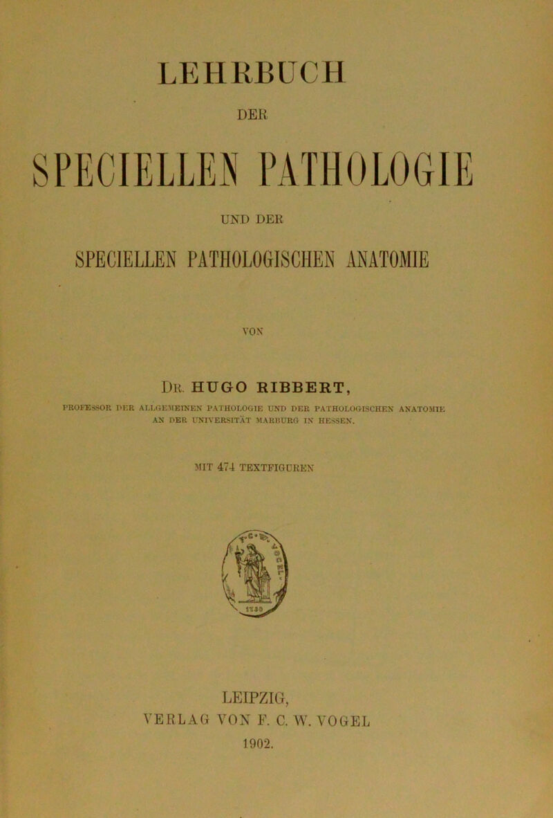 LEHRBUCH DER VOX I)R HUGO RIBBERT, PROFESSOR PER ALLGEMEINEN’ PATHOLOGIE UND PER PATHOLOGISCHEN ANATOMIE AN DER UNIVERSITÄT MARBURG IN HESSEN. MIT 474 TEXTFIGOREX LEIPZIG, VERLAG VON F. C. W. VOGEL 1902.