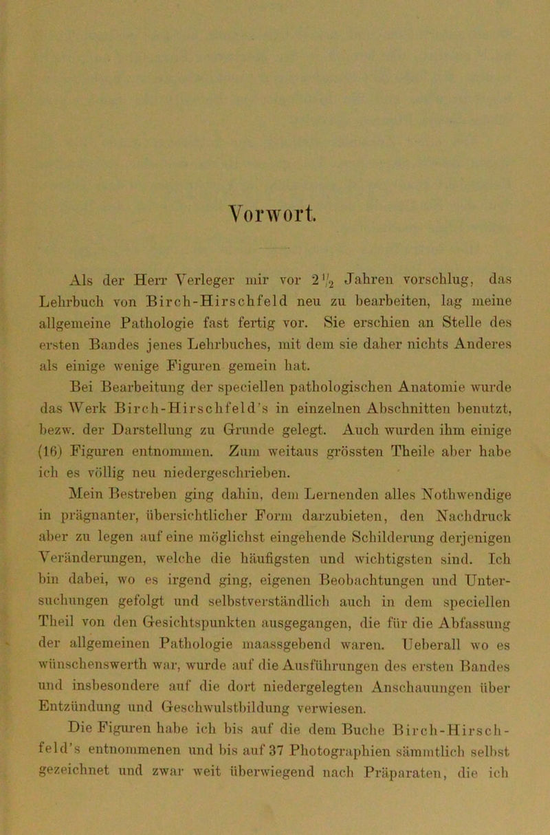 Vorwort. Als der Herr Verleger mir vor 2 */2 Jahren vorsclilug, das Lehrbuch von Birch-Hirsch fei d neu zu bearbeiten, lag meine allgemeine Pathologie fast fertig vor. Sie erschien an Stelle des ersten Bandes jenes Lehrbuches, mit dem sie daher nichts Anderes als einige wenige Figuren gemein hat. Bei Bearbeitung der specieilen pathologischen Anatomie wurde das Werk Birch-Hirsch fei d's in einzelnen Abschnitten benutzt, bezw. der Darstellung zu Grunde gelegt. Auch wurden ihm einige (16) Figuren entnommen. Zum weitaus grössten Theile aber habe ich es völlig neu niedergeschrieben. Mein Bestreben ging dabin, dem Lernenden alles Nothwendige in prägnanter, übersichtlicher Form darzubieten, den Nachdruck aber zu legen auf eine möglichst eingehende Schilderung derjenigen Veränderungen, welche die häufigsten und wichtigsten sind. Ich bin dabei, wo es irgend ging, eigenen Beobachtungen und Unter- suchungen gefolgt und selbstverständlich auch in dem speciellen Th eil von den Gesichtspunkten ausgegangen, die für die Abfassung der allgemeinen Pathologie maassgebend waren. Ueberall wo es wünschenswerth war, wurde auf die Ausführungen des ersten Bandes und insbesondere auf die dort niedergelegten Anschauungen über Entzündung und Geschwulstbildung verwiesen. Die Figuren habe ich bis auf die dem Buche Birch-Hirsch- feld’s entnommenen und bis auf 37 Photographien sämmtlieh selbst gezeichnet und zwar weit überwiegend nach Präparaten, die ich