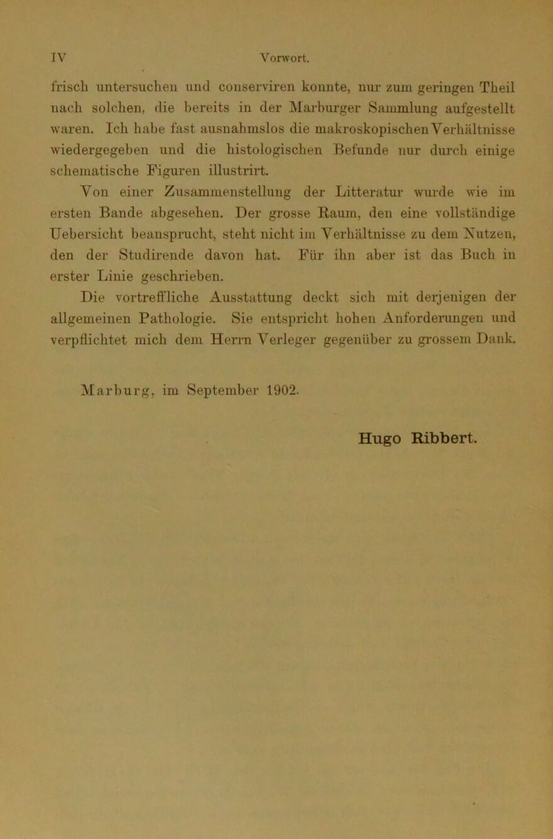 frisch untersuchen und conserviren konnte, nur zum geringen Tkeil nach solchen, die bereits in der Marburger Sammlung aufgestellt waren. Ich habe fast ausnahmslos die makroskopischen Verhältnisse wiedergegeben und die histologischen Befunde nur durch einige schematische Figuren illustrirt. Von einer Zusammenstellung der Litteratur wurde wie im ersten Bande abgesehen. Der grosse Raum, den eine vollständige Uebersicht beansprucht, steht nicht im Verhältnisse zu dem Nutzen, den der Studirende davon hat. Für ihn aber ist das Buch in erster Linie geschrieben. Die vortreffliche Ausstattung deckt sich mit derjenigen der allgemeinen Pathologie. Sie entspricht hohen Anforderungen und verpflichtet mich dem Herrn Verleger gegenüber zu grossem Dank. Marburg, im September 1902. Hugo Bibbert.