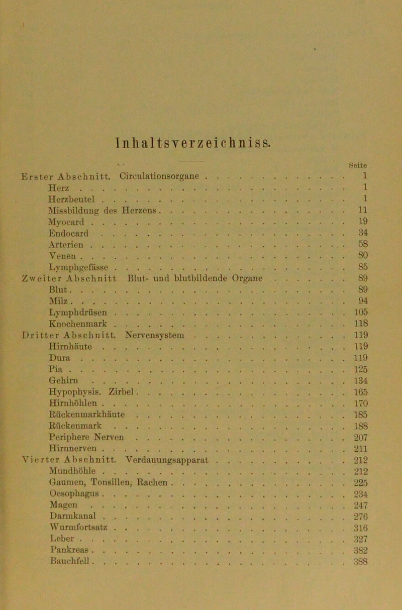 In lialtsyerzeichniss. '' Seite Erster Abschnitt. Circulationsorgane 1 Herz 1 Herzbeutel 1 Missbildung des Herzens 11 Myocard 19 Endocard 34 Arterien . 58 Venen 80 Lymphgefässe 85 Zweiter Abschnitt Blut- und blutbildende Organe S9 Blut 89 Milz 94 Lymphdrüsen 105 Knochenmark 118 Dritter Abschnitt. Nervensystem 119 Hirnhäute 119 Dura 119 Pia 125 Gehirn 134 Hypophysis. Zirbel 165 Hirnhöhlen 170 ßückenmarkhäute 185 Rückenmark 188 Periphere Nerven 207 Hirnnerven 211 Vierter Abschnitt. Verdauungsapparat 212 Mundhöhle 212 Gaumen, Tonsillen, Rachen 225 Oesophagus 234 Magen 247 Darmkanal 276 Wurmfortsatz 316 Leber 327 Pankreas 382 Bauchfell 388