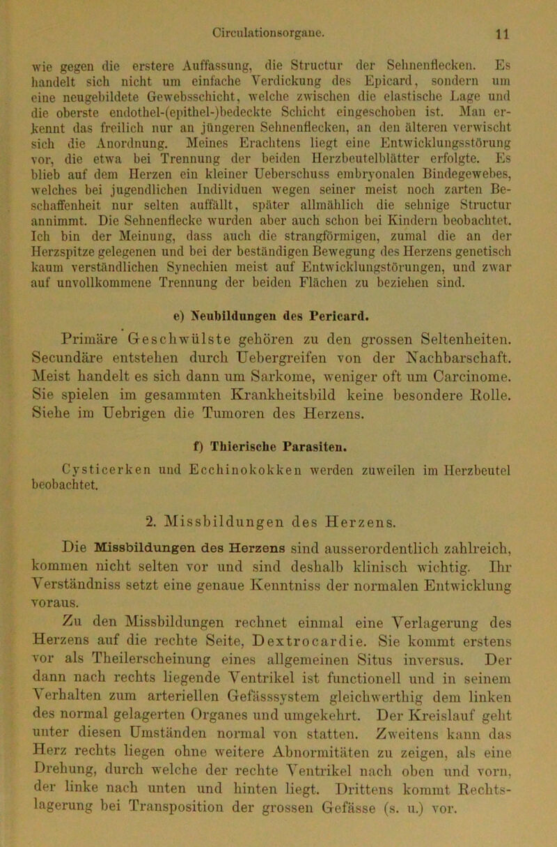 wie gegen die erstere Auffassung, die Structur der Sehnenflecken. Es handelt sich nicht um einfache Verdickung des Epicard, sondern um eine neugebildete Gewebsschicht, welche zwischen die elastische Lage und die oberste endothel-(epithel-)bedeckte Schicht eingeschoben ist. Man er- kennt das freilich nur an jüngeren Sehnenflecken, an den älteren verwischt sich die Anordnung. Meines Erachtens liegt eine Entwicklungsstörung vor, die etwa bei Trennung der beiden Herzbeutelblätter erfolgte. Es blieb auf dem Herzen ein kleiner Ueberschuss embryonalen Bindegewebes, welches bei jugendlichen Individuen wegen seiner meist noch zarten Be- schaffenheit nur selten auffällt, später allmählich die sehnige Structur annimmt. Die Sehnenflecke wurden aber auch schon bei Kindern beobachtet. Ich bin der Meinung, dass auch die strangförmigen, zumal die an der Herzspitze gelegenen und bei der beständigen Bewegung des Herzens genetisch kaum verständlichen Synechien meist auf Entwicklungstörungen, und zwar auf unvollkommene Trennung der beiden Flächen zu beziehen sind. e) Neubildungen des Pericard. Primäre Geschwülste gehören zu den grossen Seltenheiten. Secundäre entstehen durch Uebergreifen von der Nachbarschaft. Meist handelt es sich dann um Sarkome, weniger oft um Carcinome. Sie spielen im gesammten Krankheitsbild keine besondere Eolle. Siehe im Uebrigen die Tumoren des Herzens. f) Tliierische Parasiten. Cysticerken und Ecchinokokken werden zuweilen im Herzbeutel beobachtet. 2. Missbildungen des Herzens. Die Missbildungen des Herzens sind ausserordentlich zahlreich, kommen nicht selten vor und sind deshalb klinisch wichtig. Ihr Yerständniss setzt eine genaue Kenntniss der normalen Entwicklung voraus. Zu den Missbildungen rechnet einmal eine Verlagerung des Herzens auf die rechte Seite, Dextrocardie. Sie kommt erstens vor als Theilerscheinung eines allgemeinen Situs inversus. Der dann nach rechts liegende Ventrikel ist functionell und in seinem \ erhalten zum arteriellen Gefässsystem gleichwerthig dem linken des normal gelagerten Organes und umgekehrt. Der Kreislauf geht unter diesen Umständen normal von statten. Zweitens kann das Herz rechts liegen ohne weitere Abnormitäten zu zeigen, als eine Drehung, durch welche der rechte Ventrikel nach oben und vorn, der linke nach unten und hinten liegt. Drittens kommt Rechts- lagerung bei Transposition der grossen Gefässe (s. u.) vor.