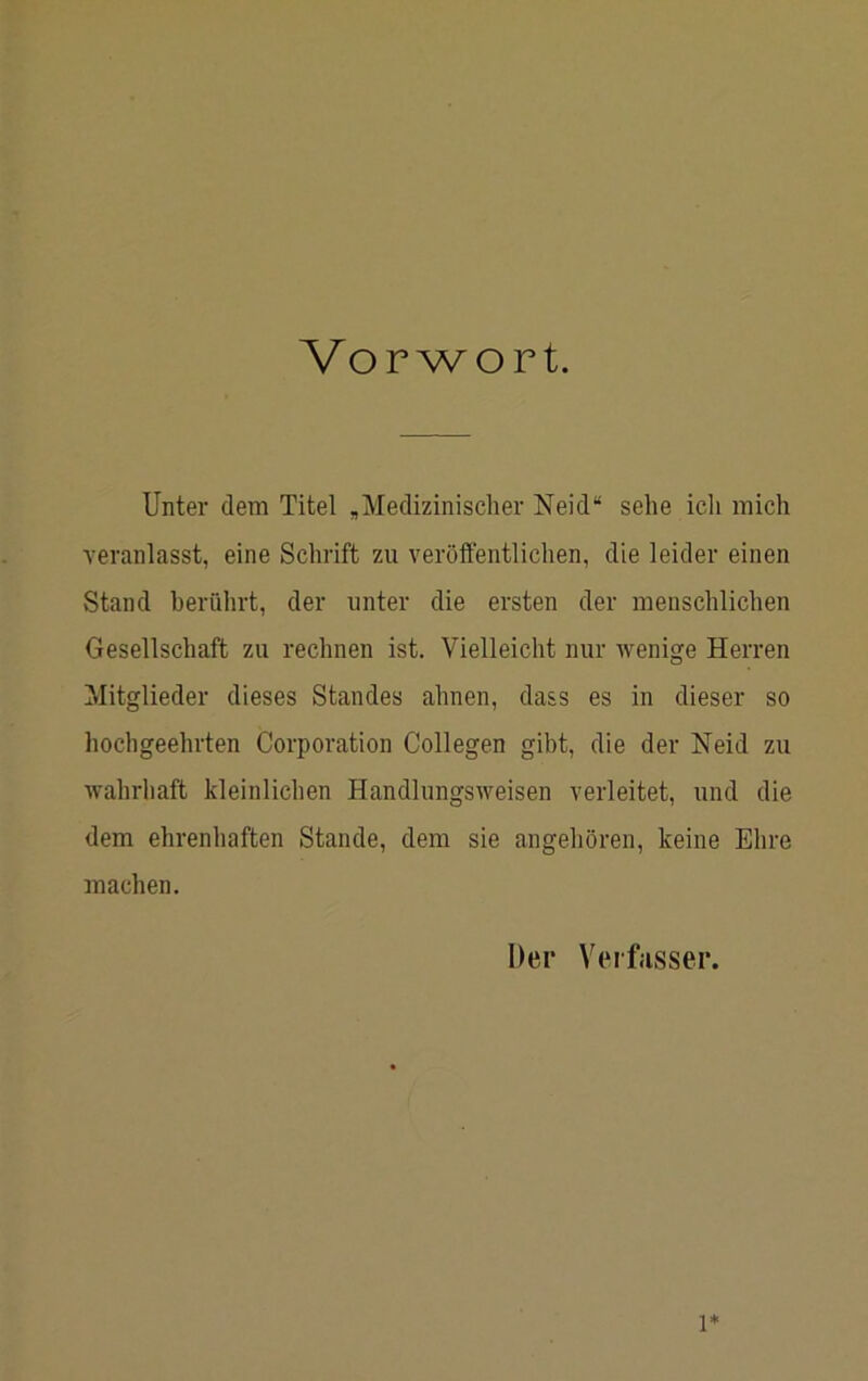 Vorwort. Unter dem Titel ,Medizinischer Neid“ sehe icli mich veranlasst, eine Schrift zu veröffentlichen, die leider einen Stand berührt, der unter die ersten der menschlichen Gesellschaft zu rechnen ist. Vielleicht nur wenige Herren Mitglieder dieses Standes ahnen, dass es in dieser so hochgeehrten Corporation Collegen gibt, die der Neid zu wahrliaft kleinlichen Handlungsweisen verleitet, und die dem ehrenhaften Stande, dem sie angehören, keine Ehre machen. Der Veifasser.