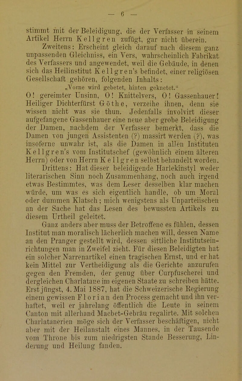 stinnnt mit der Beleidigung, die der Verfasser in seinem Artikel Herrn Ke 11greu zufügt, gar nicht überein. Zweitens: Erscheint gleich darauf nach diesem ganz unpassenden Gleichniss, ein Vers, wahrscheinlich Fabrikat des Verfassers und angewendet, weil die Gebäude, in denen sicli das Heilinstitut K e 11 g r e n’s befindet, einer religiösen Gesellschaft gehören, folgenden Inhalts: „Vorne wird gebetet, hinten geknetet.“ 0! gereimter Unsinn, 0! Knittelvers, 0! Gassenhauer! Heiliger Dichterfürst Göthe, verzeihe ihnen, denn sie wissen nicht was sie thun. Jedenfalls involvirt dieser aufgefangene Gassenhauer eine neue aber grobe Beleidigung der Damen, nachdem der Verfasser bemerkt, dass die Damen von jungen Assistenten (?) massirt werden ^^?), was insoferne unwahr ist, als die Damen in allen Instituten Kellgren’s vom Institutsclief (gewöhnlich einem älteren Herrn) oder von Herrn K e 11 g r e n selbst behandelt worden. Drittens: Hat dieser beleidigende Harlekinstyl weder literarischen Sinn noch Zusammenhang, noch auch irgend, etwas Bestimmtes, was dem Leser desselben klar machen würde, um was es sich eigentlich handle, ob um Moral oder dummen Klatsch; mich wenigstens als Unparteiischen an der Sache hat das Lesen des bewussten Artikels zu diesem Urtheil geleitet. Ganz anders aber muss der Betroffene es fühlen, dessen Institut man moralisch lächerlicli machen will, dessen Name an den Pranger gestellt wird, dessen sittliche Institutsein- richtungen man in Zweifel zieht. Für diesen Beleidigten hat ein solcher Narrenartikel einen tragischen Ernst, und erbat kein ]\littel zur Vertheidigung als die Gerichte anzurufen gegen den Fremden, der genug über Curpfuscherei und. dergleichen Charlatane im eigenen Staate zu schreiben hätte. Erst jüngst, 4. Mai 1887, hat die Sclnveizerische Kegierung einem gewissen Florian den Process gemacht und ihn ver- haftet, w^eil er jahrelang öffentlich die Leute in seinem Canton mit allerhand Macbet-Gebräu regalirte. Mit solchen Charlatanerien möge sich der Verfasser beschäftigen, nicht aber mit der Heilanstalt eines Mannes, in der Tausende vom Throne bis zum niedrigsten Stande Besserung, Lin- derung und Heilung fanden.