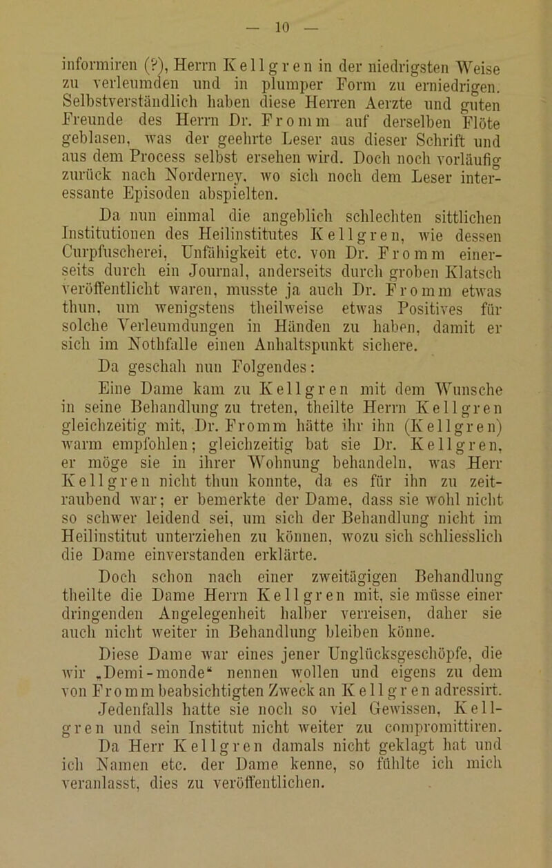 informiren (?), Herrn Kellgren in der niedrigsten Weise zu verleumden und in plumper Form zu erniedrigen. Selbstverständlich haben diese Herren Aerzte und guten Freunde des Herrn Dr. Fromm auf derselben Flöte geblasen, was der geehrte Leser aus dieser Schrift und aus dem Process selbst ersehen wird. Doch noch vorläufig zurück nach Norderney, wo sich noch dem Leser intei^ essante Episoden abspielten. Da nun einmal die angeblich schlechten sittlichen Institutionen des Heilinstitutes Kellgren, wie dessen Curpfuscherei, Unfähigkeit etc. von Dr. Fromm einer- seits durch ein Journal, anderseits durch groben Klatsch veröffentlicht Avaren, musste ja auch Dr. Fromm etwas thun, um Avenigstens theihveise etAvas Positives für solche Verleumdungen in Händen zu haben, damit er sich im Nothfalle einen Anhaltspunkt sichere. Da geschah nun Folgendes: Eine Dame kam zu Kellgren mit dem Wunsche in seine Behandlung zu treten, theilte Herrn Kellgren gleichzeitig mit, Dr. Fromm hätte ihr ihn (Kellgren) AA'arm empfohlen; gleichzeitig bat sie Dr. Kellgren, er möge sie in ihrer Wohnung behandeln. Avas Herr Kellgren nicht thun konnte, da es für ihn zu zeit- raubend Avar; er bemerkte der Dame, dass sie Avohl nicht so scliAver leidend sei, um sich der Behandlung nicht im Heilinstitut unterziehen zu können, avozu sich schliesslich die Dame einverstanden erklärte. Doch schon nach einer ZAveitägigen Behandlung theilte die Dame Herrn Kellgren mit, sie müsse einer dringenden Angelegenheit halber verreisen, daher sie auch nicht Aveiter in Behandlung bleiben könne. Diese Dame Avar eines jener Unglücksgeschöpfe, die Avir ,Demi-monde“ nennen Avollen und eigens zu dem von F r 0 m m beabsichtigten ZAveck an Kellgren adressirt. Jedenfalls hatte sie noch so viel GeAvissen, Kell- gren und sein Institut nicht Aveiter zu cnmpromittiren. Da Herr Kellgren damals nicht geklagt hat und ich Namen etc. der Dame kenne, so fühlte ich mich veranlasst, dies zu veröffentlichen.