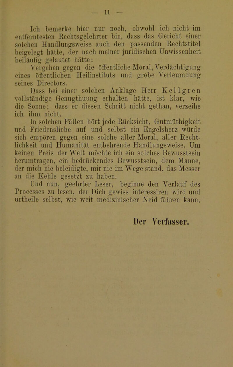 Icli bemerke hier nur noch, obwolil ich niclit im entferntesten Kecbtsgelehrter bin, clnss das Gericht einer solchen Handlungsweise aucli den passenden Kechtstitel beigelegt hätte, der nach meiner juridischen Unwissenheit beiläutig gelautet hätte; Vergelien gegen die öffentliche Moral, Verdächtigung eines öffentlichen Heilinstituts und grobe Verleumdung seines Directors. Hass bei einer solchen Anklage Herr Kellgren vollständige Genugthuung erhalten hätte, ist klar, wie die Sonne ; dass er diesen Schritt nicht gethan, verzeihe ich ihm nicht. In solchen Fällen hört jede Kücksicht, Gutmüthigkeit und Friedensliebe auf und selbst ein Engelsherz würde sich empören gegen eine solche aller Moral, aller KechU lichkeit und Humanität entbehrende Handlungsweise. Um keinen Preis der Welt möchte ich ein solches Bewusstsein herumtragen, ein bedrückendes Bewusstsein, dem Manne, der mich nie beleidigte, mir nie im Wege stand, das Messer an die Kehle gesetzt zu haben. Und nun, geehrter Leser, beginne den Verlauf des Processes zu lesen, der Dich gewiss interessiren wird und urtheile selbst, wie weit medizinischer Neid führen kann. Der Verfasser.