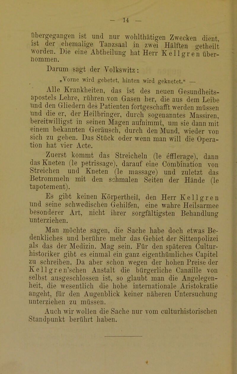 tibergegangen ist und nur wohltliätigen Zwecken dient ist der ehemalige Tanzsaal in zwei Hälften getheilt worden. Die eine Abtheilung hat Herr Kellgren über- hommen. Darum sagt der Volkswitz: „Vorne wird gebetet, hinten wird geknetet.“ — Alle Krankheiten, das ist des neuen Gesundheits- apostels Lehre, rühren von Gasen her, die aus dem Leibe Imd den Gliedern des Patienten fortgeschafft werden müssen und die er, der Heilbringer, durch sogenanntes Massiren, bereitwilligst in seinen Magen aufnimmi, um sie dann mit einem bekannten Geräusch, durch den Mund, wieder von sich zu geben. Das Stück oder wenn man will die Opera- tion hat vier Acte. Zuerst kommt das Streicheln (le efflerage), dann das Kneten (le petrissage), darauf eine Combination von Streichen und Kneten (le massage) und zuletzt das Betrommeln mit den schmalen Seiten der Hände (le tapotement). Es gibt keinen Körpertheii, den Herr Kellgren Und seine schwedischen Gehilfen, eine wahre Heilsarmee besonderer Art, nicht ihrer sorgfältigsten Behandlung unterziehen. Man möchte sagen, die Sache habe doch etwas Be- denkliches und berühre mehr das Gebiet der Sittenpolizei als das der Medizin. Mag sein. Für den späteren Cultur- historiker gibt es einmal ein ganz eigenthümliches Capitel zu schreiben. Da aber schon Avegen der hohen Preise der Kellgren’schen Anstalt die bürgerliche Canaille von selbst ausgeschlossen ist, so glaubt man die Angelegen- heit, die wesentlich die hohe internationale Aristokratie angeht, für den Augenblick keiner näheren Untersuchung unterziehen zu müssen. Auch Avir Avollen die Sache nur vom culturhistorischen Standpunkt berührt haben.