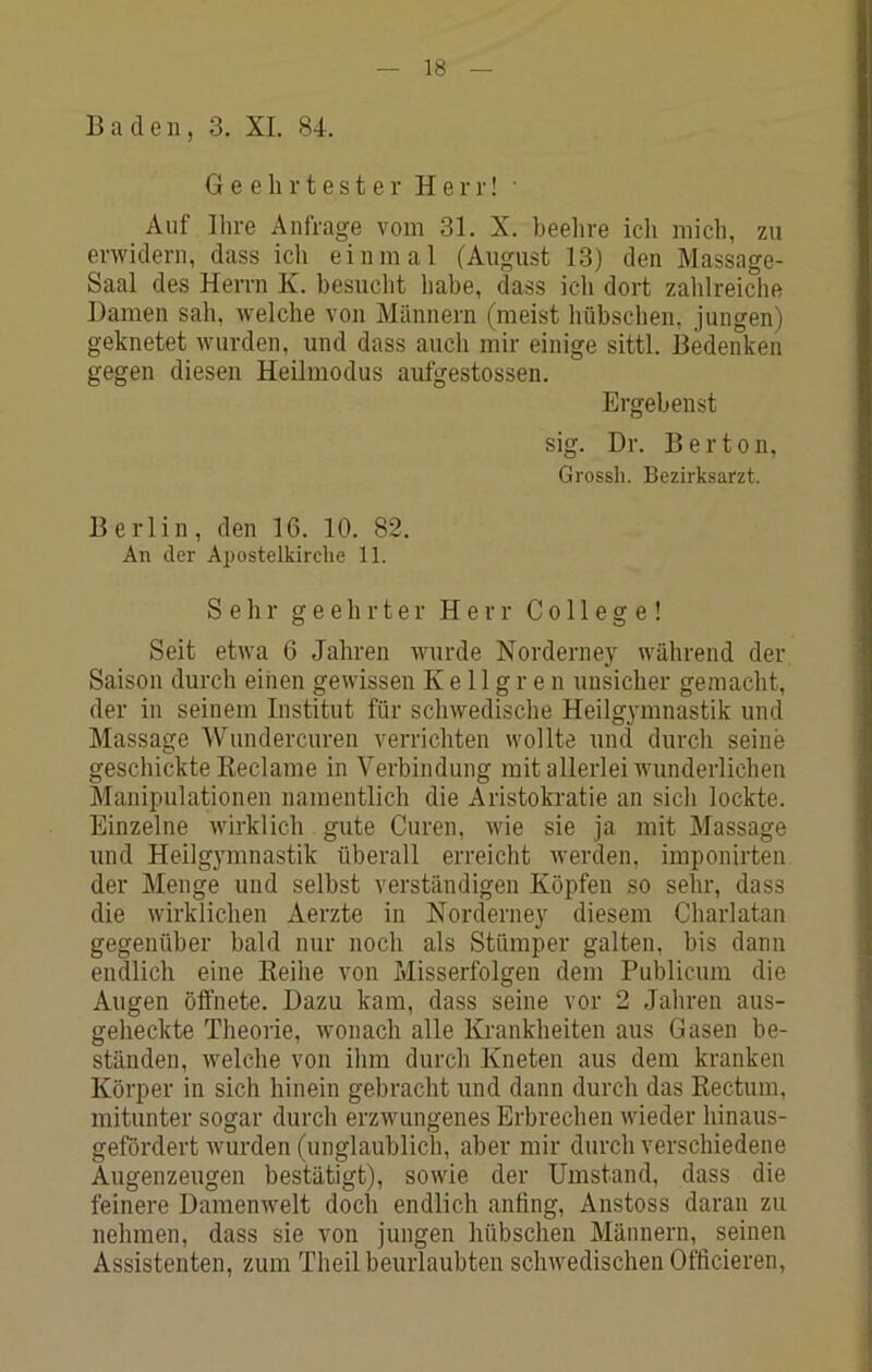 Baden, 3. XL 84. G e e li r t e s t e r Herr! • Auf Ihre Anfrage vom 31. X. beehre icli mich, zu erwidern, dass ich einmal (August 13) den Massage- Saal des Herrn K. besucht habe, dass ich dort zahlreiche Damen sah, welche von Männern (meist hübschen, jungen) geknetet wurden, und dass auch mir einige sittl. Bedenken gegen diesen Heilmodus aufgestossen. Ergebenst sig. Dr. Berten, Grossh. Bezirksarzt. Berlin, den 16. 10. 82. An der Apostelkirche 11. Sehr geehrter Herr College! Seit etwa 6 Jahren wurde Norderney während der Saison durch einen gewissen K e 11 g r e n unsicher gemacht, der in seinem Institut für schwedische Heilgymnastik und Massage Wundercuren verrichten wollte und durch seine geschickte Keclame in Verbindung mit allerlei wunderlichen Manipulationen namentlich die Aristokratie an sicli lockte. Einzelne wirklich gute Curen, wie sie ja mit Massage und Heilgymnastik überall erreicht werden, imponirten der Menge und selbst verständigen Köpfen so sehr, dass die wirklichen Aerzte in Norderney diesem Charlatan gegenüber bald nur noch als Stümper galten, bis dann endlich eine Reihe von Misserfolgen dem Publicum die Augen öffnete. Dazu kam, dass seine vor 2 Jahren aus- geheckte Theorie, wonach alle Krankheiten aus Gasen be- ständen, welche von ihm durch Kneten aus dem kranken Körper in sich hinein gebracht und dann durch das Rectum, mitunter sogar durch erzwungenes Erbrechen wieder hinaus- gefördert wurden (unglaublich, aber mir durch verschiedene Augenzeugen bestätigt), sowie der Umstand, dass die feinere Damenwelt doch endlich anfing, Anstoss daran zu nehmen, dass sie von jungen hübschen Männern, seinen Assistenten, zum Theil beuidaubten schwedischen Officieren,