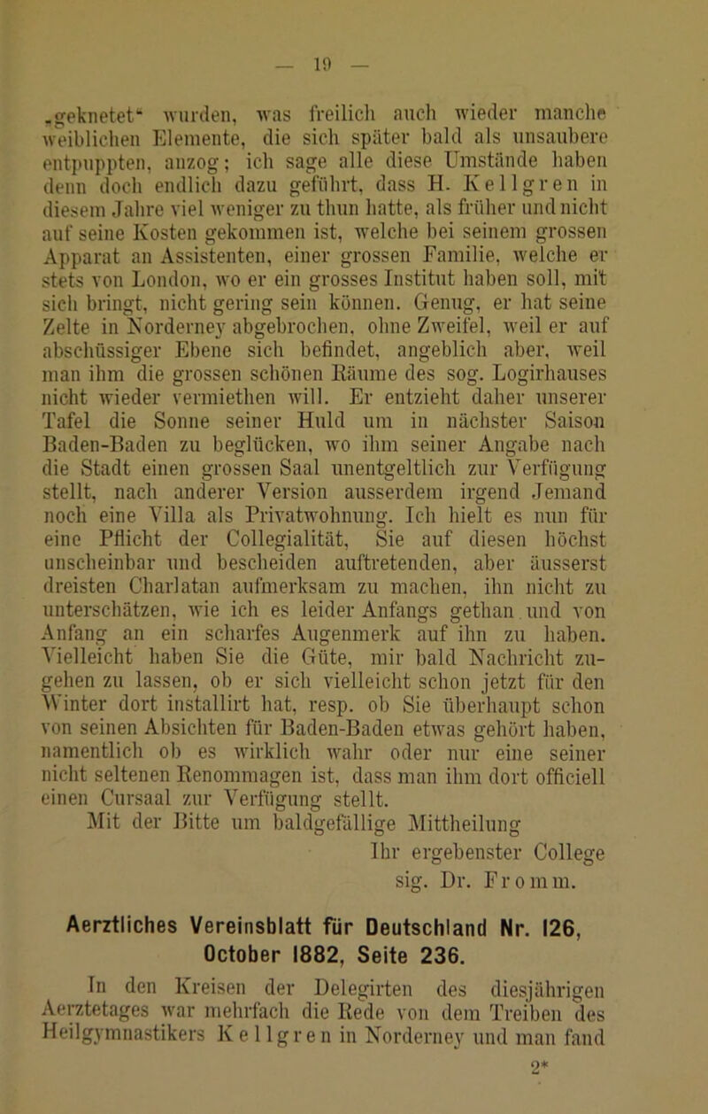 1!) .geknetet“ wurden, was IVeilicli auch wieder manche weibliclien Elemente, die sich später bald als unsaubere entpuppten, anzog; ich sage alle diese Umstände haben denn doch endlich dazu geführt, dass H. Kellgren in diesem Jahre viel weniger zu thun hatte, als früher und nicht auf seine Kosten gekommen ist, welche bei seinem grossen Apparat an Assistenten, einer grossen Familie, welche er stets von London, wo er ein grosses Institut haben soll, mit sich bringt, nicht gering sein können. Genug, er hat seine Zelte in Isorderney abgebrochen, ohne Zweifel, weiter auf abschüssiger Ebene sich befindet, angeblich aber, Aveil man ihm die grossen schönen Käurae des sog. Logirhauses nicht Avieder vermiethen Avill. Er entzieht daher unserer Tafel die Sonne seiner Huld um in nächster Saison Baden-Baden zu beglücken, wo ihm seiner Angabe nach die Stadt einen grossen Saal Amentgeltlich zur Verfügung stellt, nach anderer Version ausserdem irgend Jemand noch eine Villa als PriA^atwohnung. Ich hielt es nun für eine Pflicht der Collegialität, Sie auf diesen höchst unscheinbar und bescheiden auftretenden, aber äusserst dreisten Charlatan aufmerksam zu machen, ihn nicht zu unterschätzen, AAÜe ich es leider Anfangs gethan und von Anfang an ein scharfes Augenmerk: auf ihn zu haben. Vielleicht haben Sie die Güte, mir bald Nachricht zu- gehen zu lassen, ob er sich vielleicht schon jetzt für den Winter dort installirt hat, resp. ob Sie überhaupt schon von seinen Absichten für Baden-Baden etAvas gehört haben, namentlich ob es Avirklich Avahr oder nur eine seiner nicht seltenen Kenommagen ist, dass man ihm dort officiell einen Cursaal zur Verfügung stellt. Mit der Bitte um baldgefällige Mittheilung Ihr ergebenster College sig. Dr. Fromm. Aerztliches Vereinsblatt für Deutschland Nr. 126, October 1882, Seite 236. In den Kreisen der Delegirten des diesjährigen Aerztetages war mehrfach die Bede von dem Treiben des Heilgymnastikers Kellgren in Norderney und man fand 0*