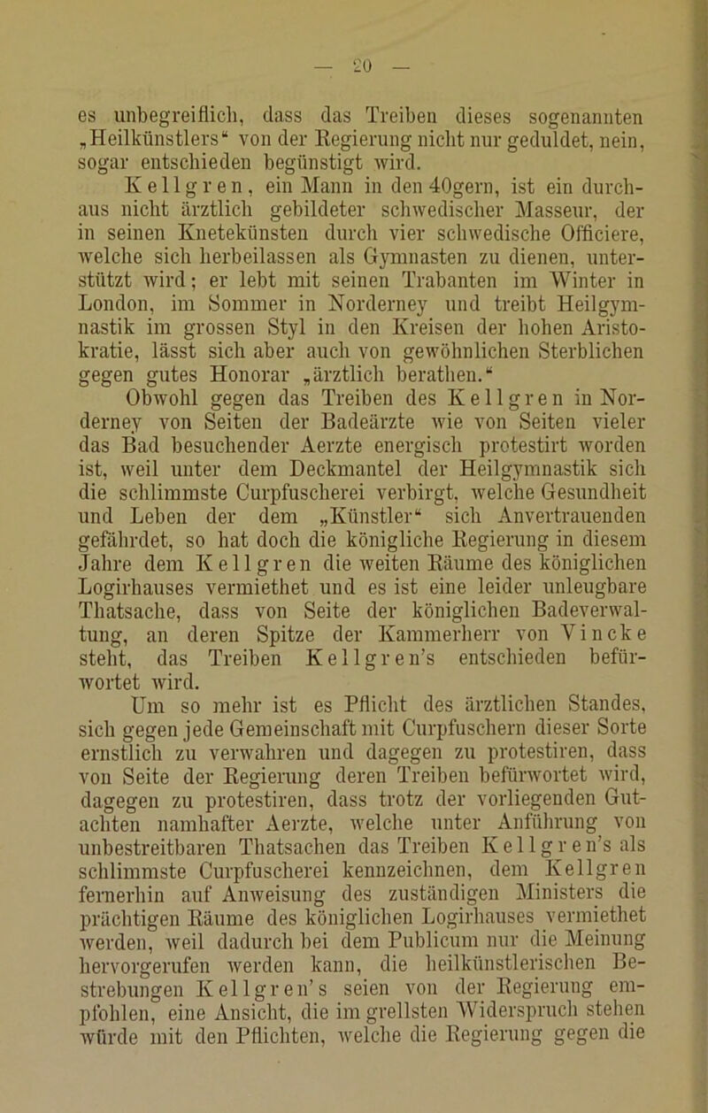 es unbegreiflich, dass das Treiben dieses sogenannten j „Heilkünstlers“ von der Kegierung nicht nur geduldet, nein, sogar entschieden begünstigt wird. ^ Kellgren, ein Mann in den 40gern, ist ein durch- ■ aus nicht ärztlich gebildeter schwedischer Masseur, der in seinen Knetekünsten durch vier schwedische Offlciere, : welche sich lierbeilassen als Gymnasten zu dienen, unter- fl stützt wird; er lebt mit seinen Trabanten im AVinter in 1 London, im Sommer in Norderney und treibt Heilgym- ; nastik im grossen Styl in den Kreisen der hohen Aristo- ] kratie, lässt sich aber auch von gewöhnlichen Sterblichen j gegen gutes Honorar „ärztlich herathen.“ f; Obwohl gegen das Treiben des Kellgren in Nor- ^ derney von Seiten der Badeärzte wie von Seiten vieler das Bad besuchender Aerzte energisch protestirt worden : ist, weil unter dem Deckmantel der Heilgymnastik sich |- die schlimmste Curpfuscherei verbirgt, Avelche Gesundheit Ä und Lehen der dem „Künstler“ sich Anvertrauenden 5 gefährdet, so hat doch die königliche Regierung in diesem Jahre dem Kellgren die weiten Räume des königlichen % Logirhauses vermiethet und es ist eine leider unleugbare j Thatsache, dass von Seite der königlichen Badeverwal- Ij tung, an deren Spitze der Kammerherr von Vincke > steht, das Treiben Kellgren’s entschieden befür- wortet wird. 'I Um so mehr ist es Pflicht des ärztlichen Standes, sich gegen jede Gemeinschaft mit Curpfuschern dieser Sorte ^ ernstlich zu verwahren und dagegen zu protestiren, dass 1 von Seite der Regierung deren Treiben befürwortet wird, 4 dagegen zu protestiren, dass trotz der vorliegenden Gut- v achten namhafter Aerzte, welche unter Anführung von unbestreitbaren Thatsachen das Treiben Kellgren’s als schlimmste Curpfuscherei kennzeichnen, dem Kellgren fernerhin auf Anweisung des zuständigen Ministers die ; prächtigen Räume des königlichen Logirhauses vermiethet Averden, Aveil dadurch bei dem Publicum nur die Meinung hervorgerufen Averden kann, die heilkünstlerischen Be- strebungen Kellgren’s seien von der Regierung em- pfohlen, eine Ansicht, die im grellsten AViderspruch stehen Avürde mit den Pflichten, welche die Regierung gegen die